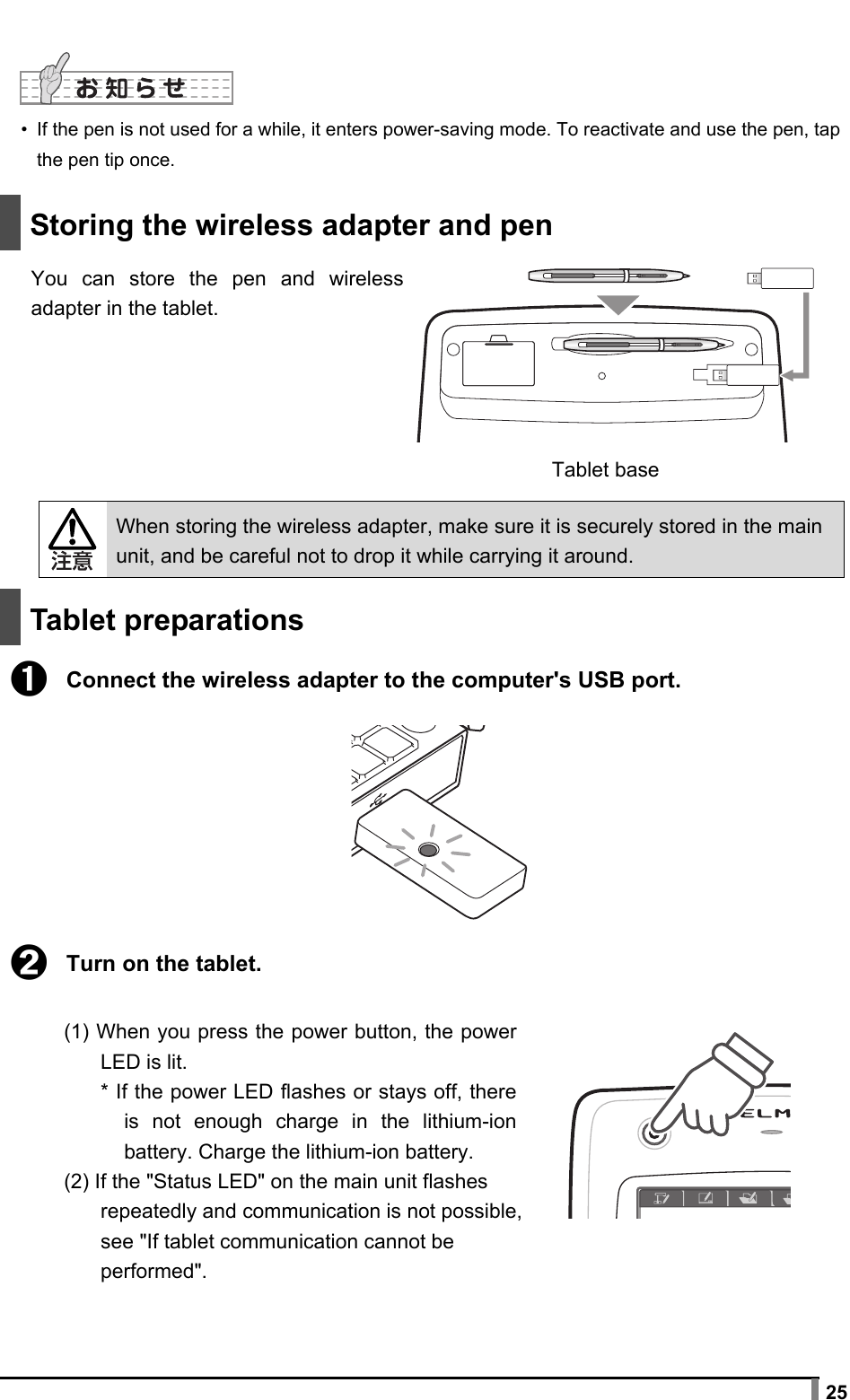  25   •  If the pen is not used for a while, it enters power-saving mode. To reactivate and use the pen, tap the pen tip once.    Storing the wireless adapter and pen  You can store the pen and wireless adapter in the tablet.        When storing the wireless adapter, make sure it is securely stored in the main unit, and be careful not to drop it while carrying it around.   Tablet preparations  ➊ Connect the wireless adapter to the computer&apos;s USB port.         ➋ Turn on the tablet.  (1) When you press the power button, the power LED is lit. * If the power LED flashes or stays off, there is not enough charge in the lithium-ion battery. Charge the lithium-ion battery. (2) If the &quot;Status LED&quot; on the main unit flashes repeatedly and communication is not possible, see &quot;If tablet communication cannot be performed&quot;.  Tablet base 