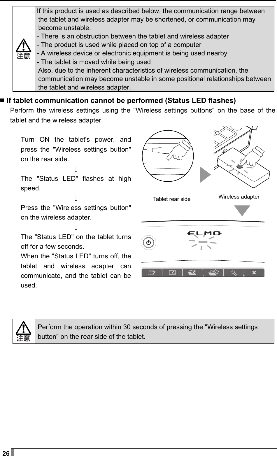  26  If this product is used as described below, the communication range between the tablet and wireless adapter may be shortened, or communication may become unstable. - There is an obstruction between the tablet and wireless adapter - The product is used while placed on top of a computer - A wireless device or electronic equipment is being used nearby - The tablet is moved while being used Also, due to the inherent characteristics of wireless communication, the communication may become unstable in some positional relationships between the tablet and wireless adapter.  ▪ If tablet communication cannot be performed (Status LED flashes) Perform the wireless settings using the &quot;Wireless settings buttons&quot; on the base of the tablet and the wireless adapter.  Turn ON the tablet&apos;s power, and press the &quot;Wireless settings button&quot; on the rear side. ↓ The &quot;Status LED&quot; flashes at high speed. ↓ Press the &quot;Wireless settings button&quot; on the wireless adapter. ↓ The &quot;Status LED&quot; on the tablet turns off for a few seconds. When the &quot;Status LED&quot; turns off, the tablet and wireless adapter can communicate, and the tablet can be used.     Perform the operation within 30 seconds of pressing the &quot;Wireless settings button&quot; on the rear side of the tablet.   Wireless adapter Tablet rear side 