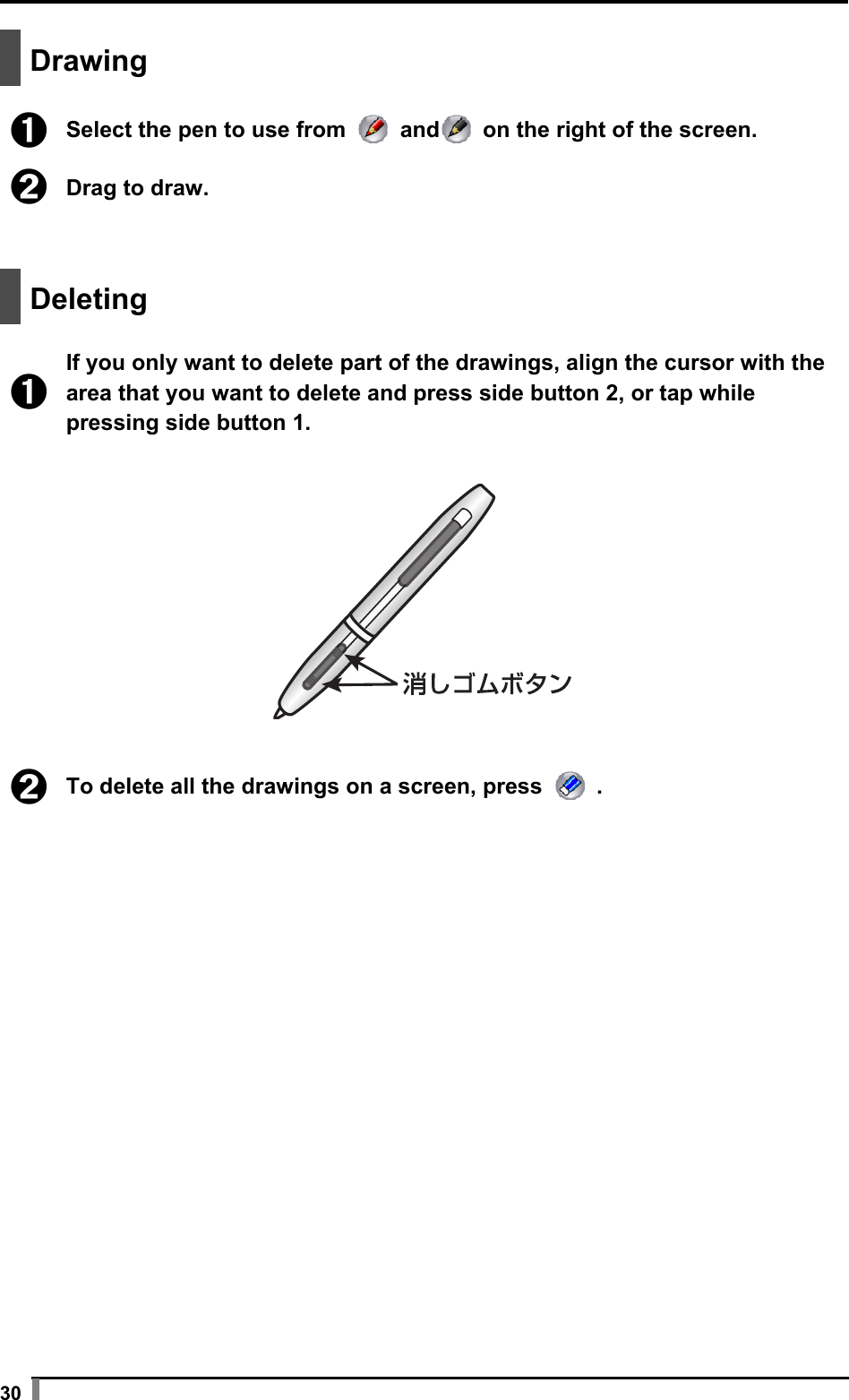  30   Drawing   ➊ Select the pen to use from   and  on the right of the screen.  ➋ Drag to draw.    Deleting   ➊ If you only want to delete part of the drawings, align the cursor with the area that you want to delete and press side button 2, or tap while pressing side button 1.    ➋ To delete all the drawings on a screen, press   .  