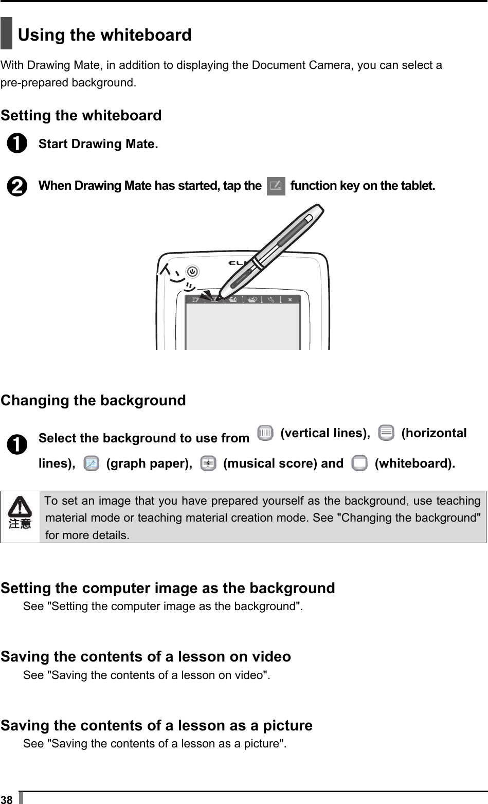  38   Using the whiteboard  With Drawing Mate, in addition to displaying the Document Camera, you can select a pre-prepared background.  Setting the whiteboard  ➊ Start Drawing Mate.  ➋ When Drawing Mate has started, tap the   function key on the tablet.    Changing the background  ➊ Select the background to use from   (vertical lines),   (horizontal lines),   (graph paper),   (musical score) and   (whiteboard).   To set an image that you have prepared yourself as the background, use teaching material mode or teaching material creation mode. See &quot;Changing the background&quot; for more details.   Setting the computer image as the background See &quot;Setting the computer image as the background&quot;.   Saving the contents of a lesson on video See &quot;Saving the contents of a lesson on video&quot;.   Saving the contents of a lesson as a picture See &quot;Saving the contents of a lesson as a picture&quot;.  