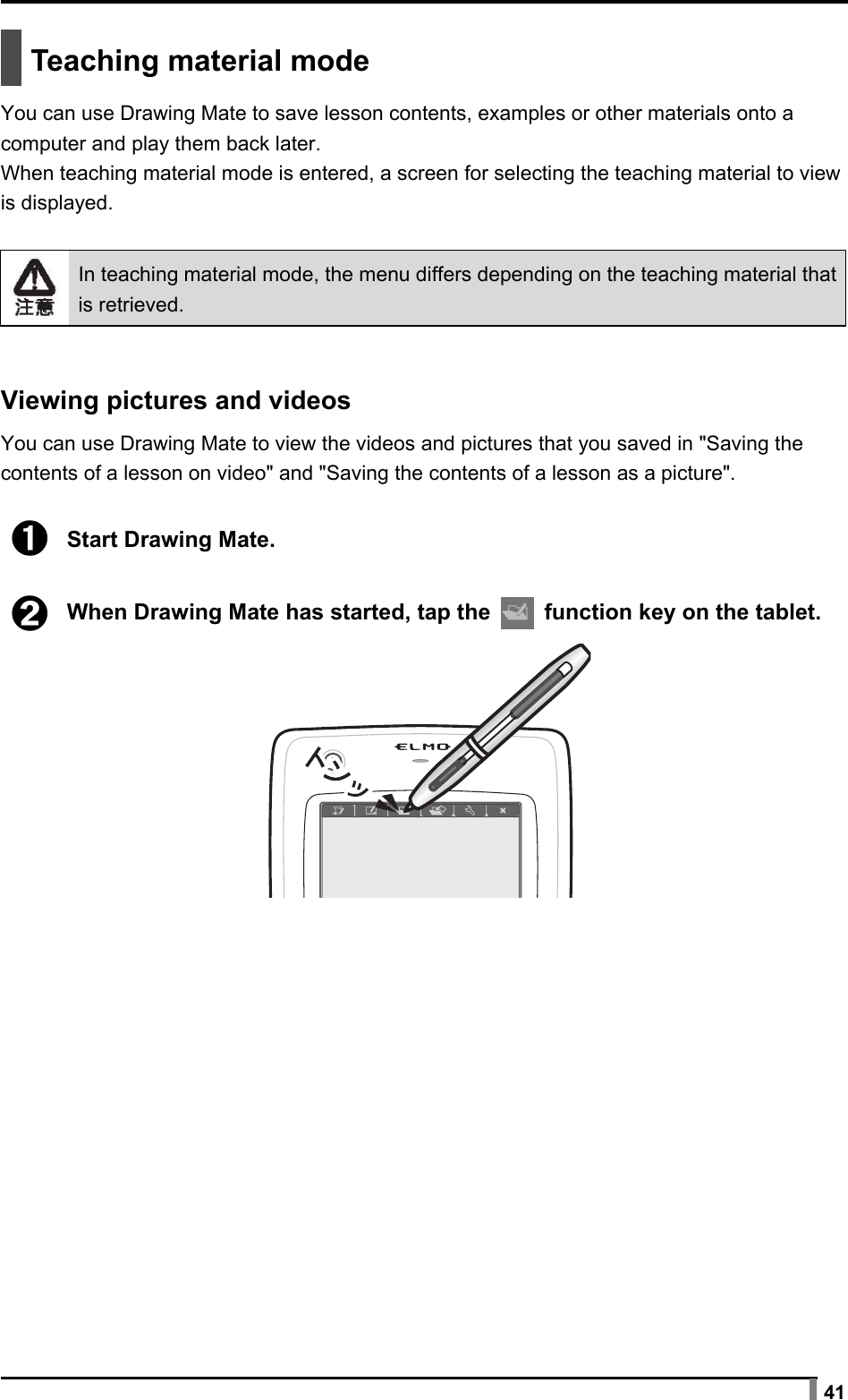  41   Teaching material mode  You can use Drawing Mate to save lesson contents, examples or other materials onto a computer and play them back later. When teaching material mode is entered, a screen for selecting the teaching material to view is displayed.   In teaching material mode, the menu differs depending on the teaching material that is retrieved.   Viewing pictures and videos  You can use Drawing Mate to view the videos and pictures that you saved in &quot;Saving the contents of a lesson on video&quot; and &quot;Saving the contents of a lesson as a picture&quot;.  ➊ Start Drawing Mate.  ➋ When Drawing Mate has started, tap the   function key on the tablet.  