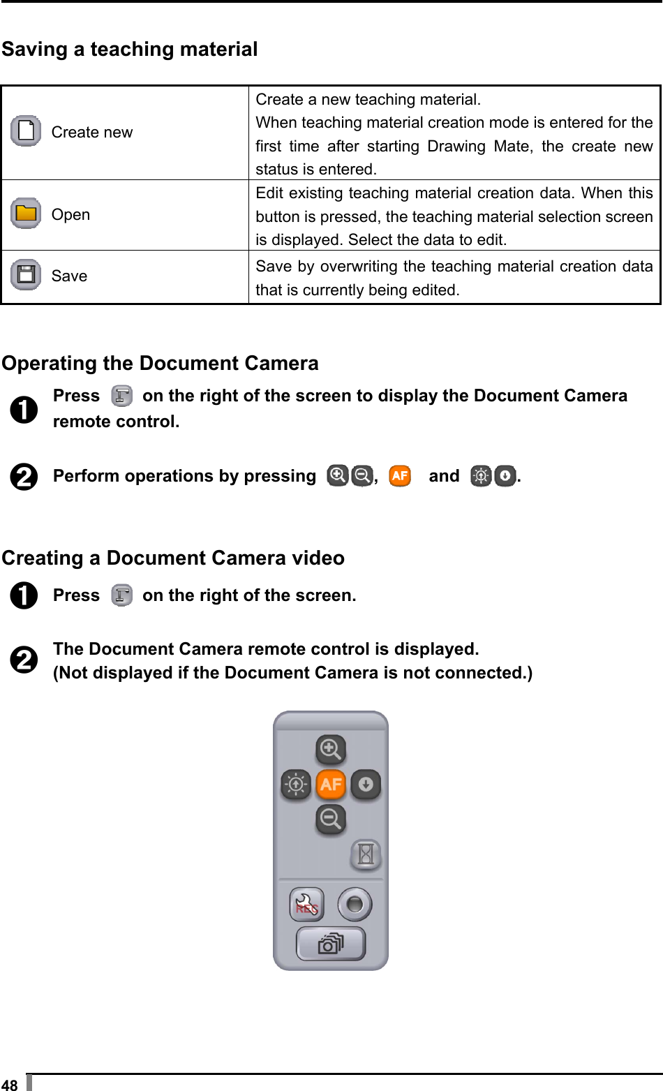  48  Saving a teaching material   Create new Create a new teaching material. When teaching material creation mode is entered for the first time after starting Drawing Mate, the create new status is entered.  Open Edit existing teaching material creation data. When this button is pressed, the teaching material selection screen is displayed. Select the data to edit.  Save  Save by overwriting the teaching material creation data that is currently being edited.   Operating the Document Camera  ➊ Press   on the right of the screen to display the Document Camera remote control.  ➋ Perform operations by pressing  ,    and  .   Creating a Document Camera video  ➊ Press   on the right of the screen.  ➋ The Document Camera remote control is displayed. (Not displayed if the Document Camera is not connected.)   