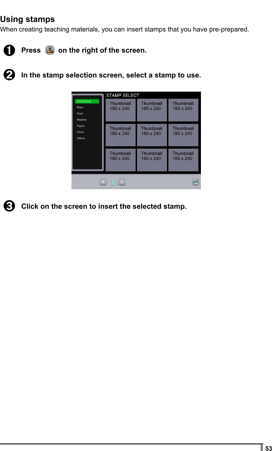  53  Using stamps When creating teaching materials, you can insert stamps that you have pre-prepared.  ➊ Press   on the right of the screen.  ➋ In the stamp selection screen, select a stamp to use.    ➌ Click on the screen to insert the selected stamp. 