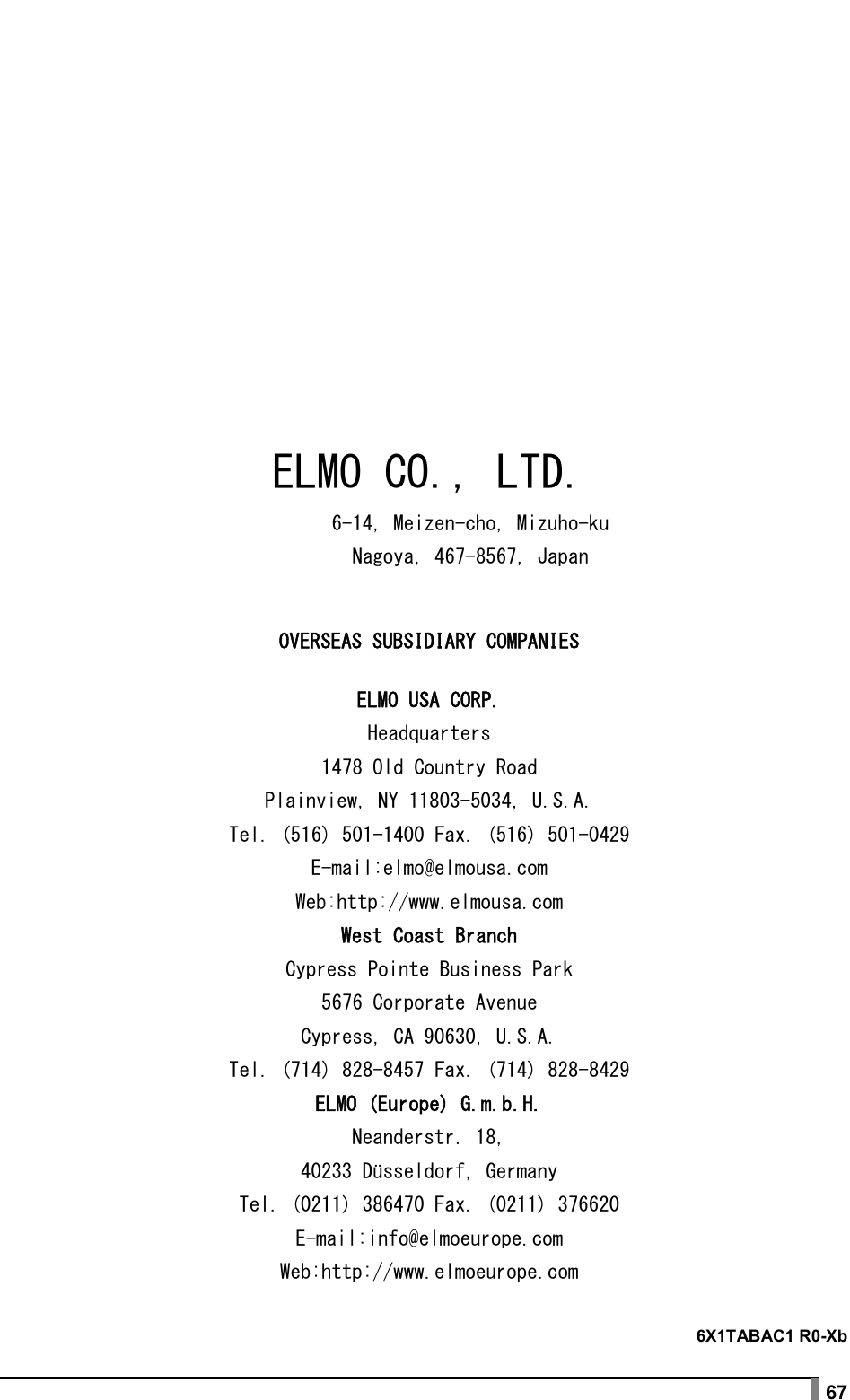  67                6X1TABAC1 R0-Xb ELMO CO., LTD.         6-14, Meizen-cho, Mizuho-ku         Nagoya, 467-8567, Japan OVERSEAS SUBSIDIARY COMPANIES ELMO USA CORP. Headquarters 1478 Old Country Road Plainview, NY 11803-5034, U.S.A. Tel. (516) 501-1400 Fax. (516) 501-0429 E-mail:elmo@elmousa.com Web:http://www.elmousa.com West Coast Branch Cypress Pointe Business Park 5676 Corporate Avenue Cypress, CA 90630, U.S.A. Tel. (714) 828-8457 Fax. (714) 828-8429 ELMO (Europe) G.m.b.H. Neanderstr. 18, 40233 Düsseldorf, Germany Tel. (0211) 386470 Fax. (0211) 376620 E-mail:info@elmoeurope.com Web:http://www.elmoeurope.com 