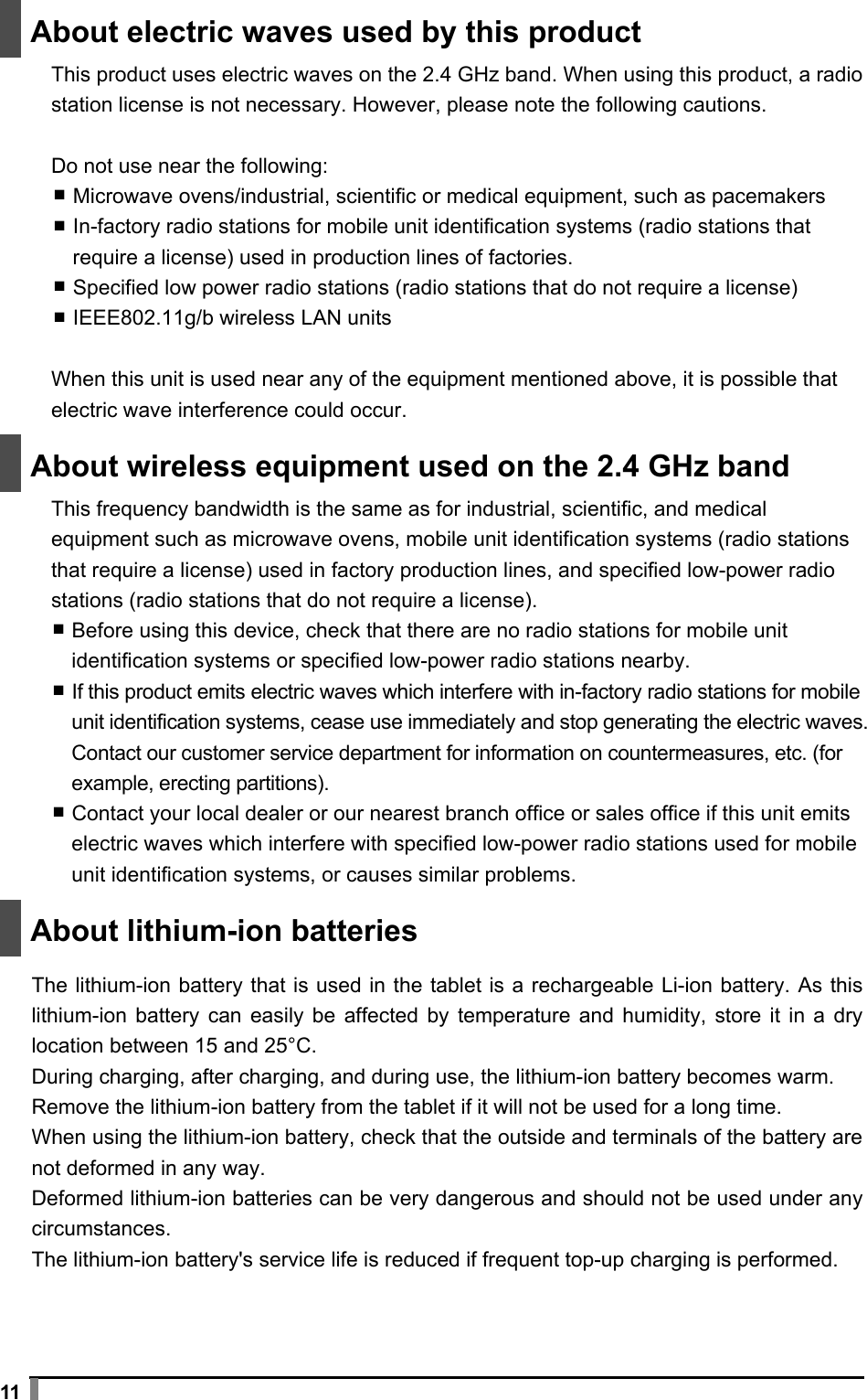  11   About electric waves used by this product This product uses electric waves on the 2.4 GHz band. When using this product, a radio station license is not necessary. However, please note the following cautions.  Do not use near the following: ▪ Microwave ovens/industrial, scientific or medical equipment, such as pacemakers ▪ In-factory radio stations for mobile unit identification systems (radio stations that require a license) used in production lines of factories. ▪ Specified low power radio stations (radio stations that do not require a license) ▪ IEEE802.11g/b wireless LAN units  When this unit is used near any of the equipment mentioned above, it is possible that electric wave interference could occur.   About wireless equipment used on the 2.4 GHz band This frequency bandwidth is the same as for industrial, scientific, and medical equipment such as microwave ovens, mobile unit identification systems (radio stations that require a license) used in factory production lines, and specified low-power radio stations (radio stations that do not require a license). ▪ Before using this device, check that there are no radio stations for mobile unit identification systems or specified low-power radio stations nearby. ▪ If this product emits electric waves which interfere with in-factory radio stations for mobile unit identification systems, cease use immediately and stop generating the electric waves. Contact our customer service department for information on countermeasures, etc. (for example, erecting partitions). ▪ Contact your local dealer or our nearest branch office or sales office if this unit emits electric waves which interfere with specified low-power radio stations used for mobile unit identification systems, or causes similar problems.   About lithium-ion batteries  The lithium-ion battery that is used in the tablet is a rechargeable Li-ion battery. As this lithium-ion battery can easily be affected by temperature and humidity, store it in a dry location between 15 and 25°C. During charging, after charging, and during use, the lithium-ion battery becomes warm. Remove the lithium-ion battery from the tablet if it will not be used for a long time. When using the lithium-ion battery, check that the outside and terminals of the battery are not deformed in any way.   Deformed lithium-ion batteries can be very dangerous and should not be used under any circumstances. The lithium-ion battery&apos;s service life is reduced if frequent top-up charging is performed. 