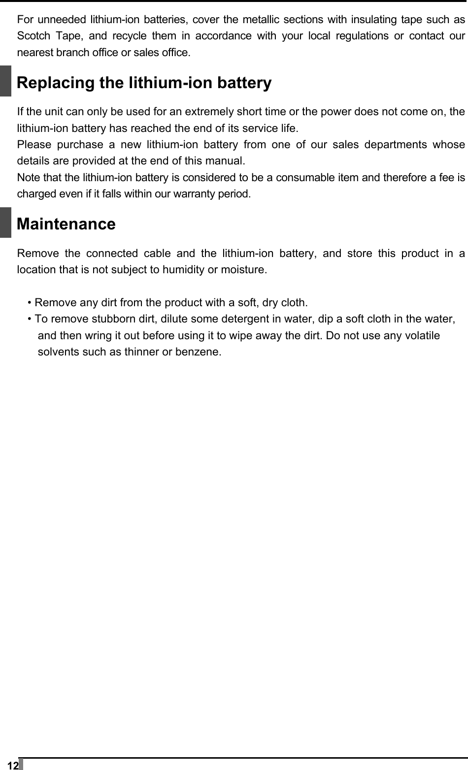  12 For unneeded lithium-ion batteries, cover the metallic sections with insulating tape such as Scotch Tape, and recycle them in accordance with your local regulations or contact our nearest branch office or sales office.   Replacing the lithium-ion battery  If the unit can only be used for an extremely short time or the power does not come on, the lithium-ion battery has reached the end of its service life. Please purchase a new lithium-ion battery from one of our sales departments whose details are provided at the end of this manual. Note that the lithium-ion battery is considered to be a consumable item and therefore a fee is charged even if it falls within our warranty period.   Maintenance  Remove the connected cable and the lithium-ion battery, and store this product in a location that is not subject to humidity or moisture.  • Remove any dirt from the product with a soft, dry cloth. • To remove stubborn dirt, dilute some detergent in water, dip a soft cloth in the water, and then wring it out before using it to wipe away the dirt. Do not use any volatile solvents such as thinner or benzene.  