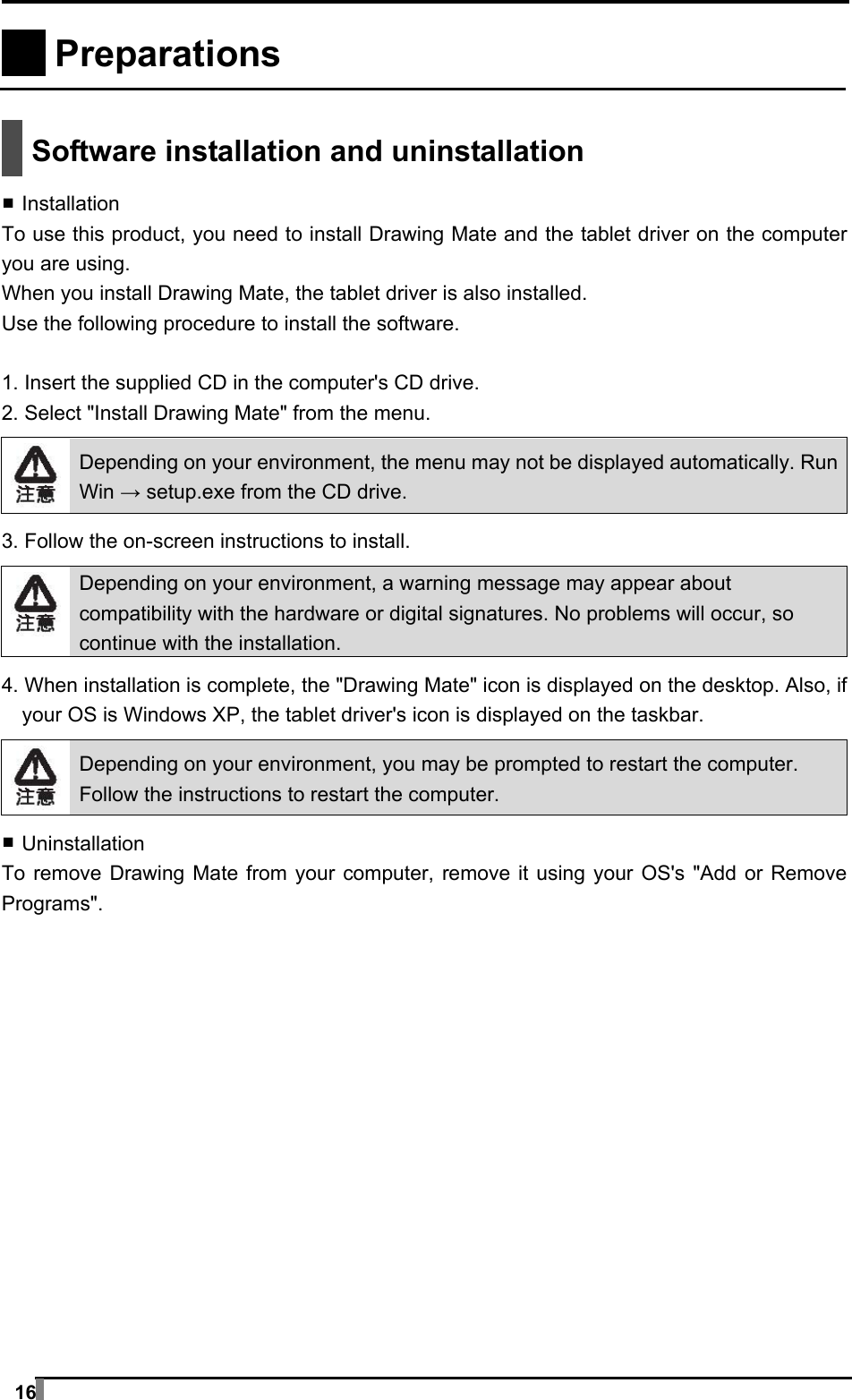  16   Preparations     Software installation and uninstallation  ▪ Installation To use this product, you need to install Drawing Mate and the tablet driver on the computer you are using. When you install Drawing Mate, the tablet driver is also installed. Use the following procedure to install the software.  1. Insert the supplied CD in the computer&apos;s CD drive. 2. Select &quot;Install Drawing Mate&quot; from the menu.   Depending on your environment, the menu may not be displayed automatically. Run Win → setup.exe from the CD drive.  3. Follow the on-screen instructions to install.   Depending on your environment, a warning message may appear about compatibility with the hardware or digital signatures. No problems will occur, so continue with the installation.  4. When installation is complete, the &quot;Drawing Mate&quot; icon is displayed on the desktop. Also, if your OS is Windows XP, the tablet driver&apos;s icon is displayed on the taskbar.   Depending on your environment, you may be prompted to restart the computer. Follow the instructions to restart the computer.  ▪ Uninstallation To remove Drawing Mate from your computer, remove it using your OS&apos;s &quot;Add or Remove Programs&quot;.  