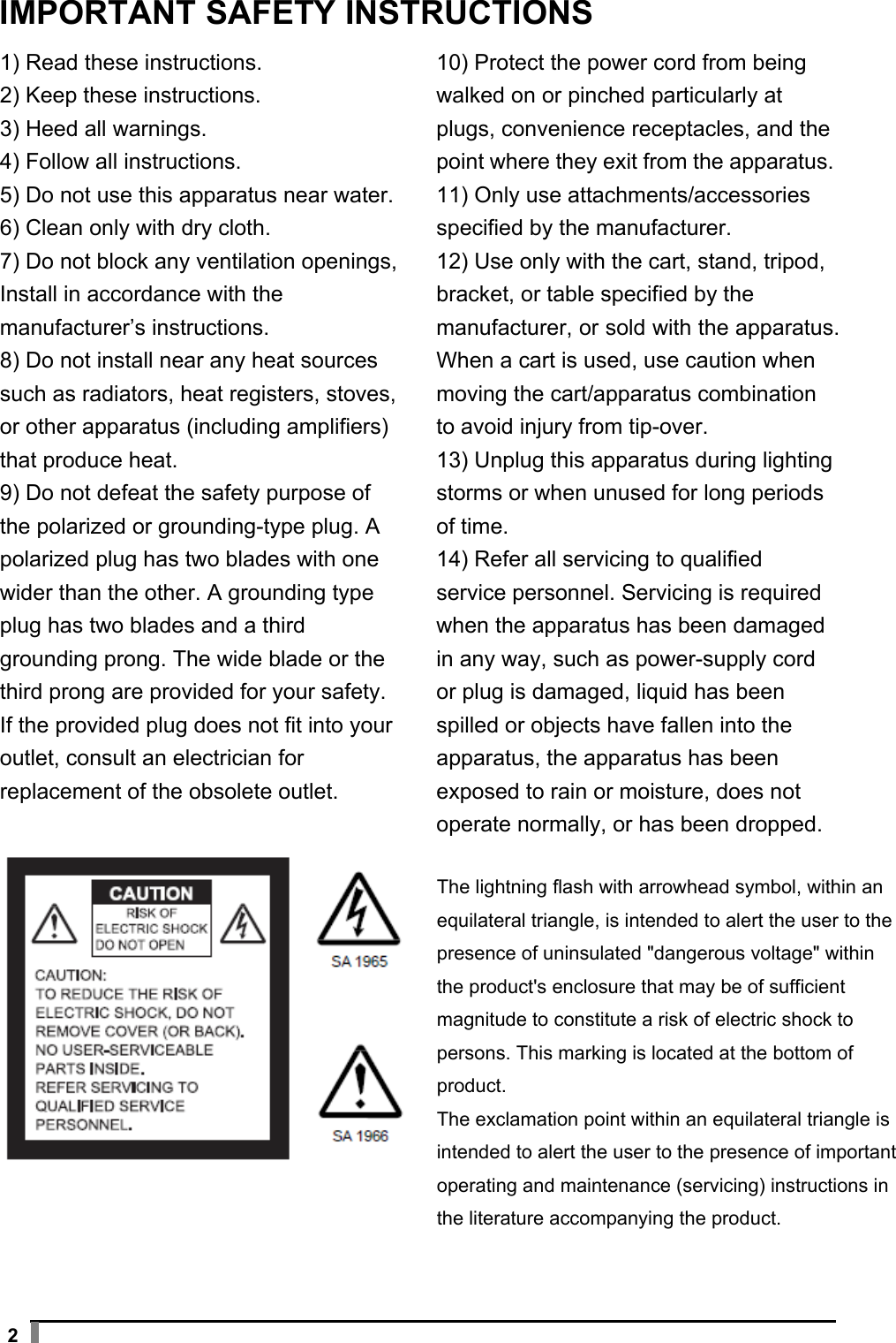  2 IMPORTANT SAFETY INSTRUCTIONS 1) Read these instructions. 2) Keep these instructions. 3) Heed all warnings. 4) Follow all instructions. 5) Do not use this apparatus near water. 6) Clean only with dry cloth. 7) Do not block any ventilation openings, Install in accordance with the manufacturer’s instructions. 8) Do not install near any heat sources such as radiators, heat registers, stoves, or other apparatus (including amplifiers) that produce heat. 9) Do not defeat the safety purpose of the polarized or grounding-type plug. A polarized plug has two blades with one wider than the other. A grounding type plug has two blades and a third grounding prong. The wide blade or the third prong are provided for your safety. If the provided plug does not fit into your outlet, consult an electrician for replacement of the obsolete outlet.  10) Protect the power cord from being walked on or pinched particularly at plugs, convenience receptacles, and the point where they exit from the apparatus. 11) Only use attachments/accessories specified by the manufacturer. 12) Use only with the cart, stand, tripod, bracket, or table specified by the manufacturer, or sold with the apparatus. When a cart is used, use caution when moving the cart/apparatus combination to avoid injury from tip-over. 13) Unplug this apparatus during lighting storms or when unused for long periods of time. 14) Refer all servicing to qualified service personnel. Servicing is required when the apparatus has been damaged in any way, such as power-supply cord or plug is damaged, liquid has been spilled or objects have fallen into the apparatus, the apparatus has been exposed to rain or moisture, does not operate normally, or has been dropped.  The lightning flash with arrowhead symbol, within an equilateral triangle, is intended to alert the user to the presence of uninsulated &quot;dangerous voltage&quot; within the product&apos;s enclosure that may be of sufficient magnitude to constitute a risk of electric shock to persons. This marking is located at the bottom of product. The exclamation point within an equilateral triangle is intended to alert the user to the presence of importantoperating and maintenance (servicing) instructions in the literature accompanying the product. 