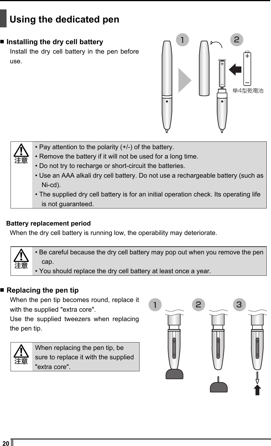  20   Using the dedicated pen  ▪ Installing the dry cell battery Install the dry cell battery in the pen before use.          • Pay attention to the polarity (+/-) of the battery. • Remove the battery if it will not be used for a long time. • Do not try to recharge or short-circuit the batteries. • Use an AAA alkali dry cell battery. Do not use a rechargeable battery (such as Ni-cd). • The supplied dry cell battery is for an initial operation check. Its operating life is not guaranteed.  Battery replacement period When the dry cell battery is running low, the operability may deteriorate.   • Be careful because the dry cell battery may pop out when you remove the pen cap. • You should replace the dry cell battery at least once a year.  ▪ Replacing the pen tip When the pen tip becomes round, replace it with the supplied &quot;extra core&quot;. Use the supplied tweezers when replacing the pen tip.    When replacing the pen tip, be sure to replace it with the supplied &quot;extra core&quot;.       