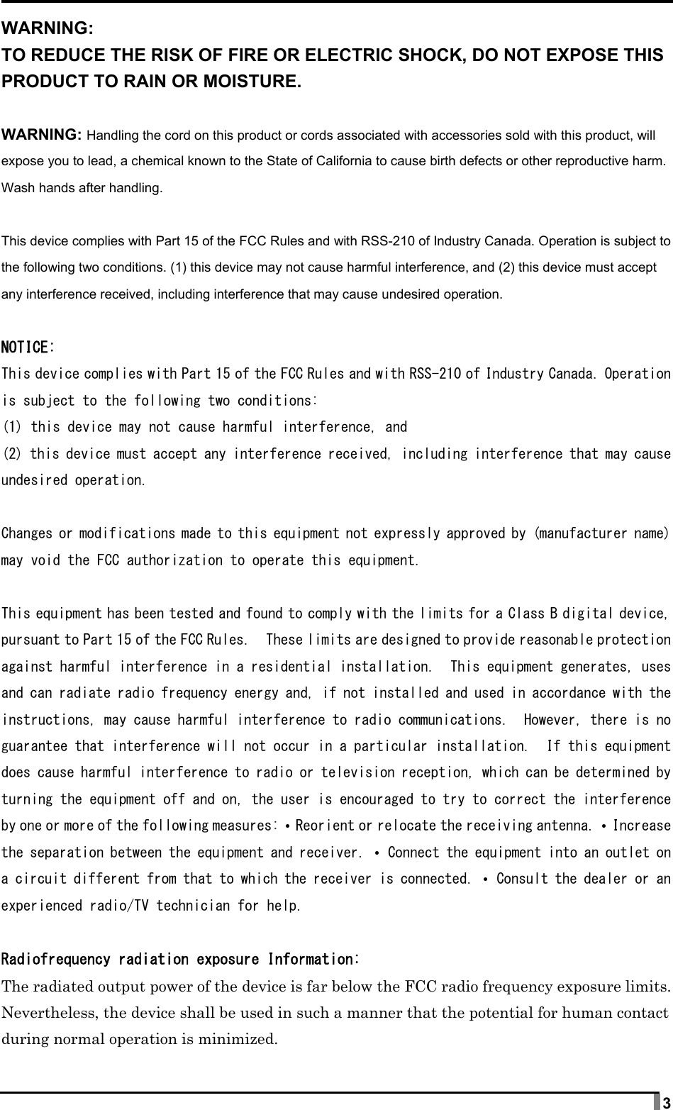  3 WARNING: TO REDUCE THE RISK OF FIRE OR ELECTRIC SHOCK, DO NOT EXPOSE THIS PRODUCT TO RAIN OR MOISTURE.  WARNING: Handling the cord on this product or cords associated with accessories sold with this product, will expose you to lead, a chemical known to the State of California to cause birth defects or other reproductive harm. Wash hands after handling.  This device complies with Part 15 of the FCC Rules and with RSS-210 of Industry Canada. Operation is subject to the following two conditions. (1) this device may not cause harmful interference, and (2) this device must accept any interference received, including interference that may cause undesired operation.  NOTICE: This device complies with Part 15 of the FCC Rules and with RSS-210 of Industry Canada. Operation is subject to the following two conditions: (1) this device may not cause harmful interference, and (2) this device must accept any interference received, including interference that may cause undesired operation.  Changes or modifications made to this equipment not expressly approved by (manufacturer name) may void the FCC authorization to operate this equipment.  This equipment has been tested and found to comply with the limits for a Class B digital device, pursuant to Part 15 of the FCC Rules.  These limits are designed to provide reasonable protection against harmful interference in a residential installation.  This equipment generates, uses and can radiate radio frequency energy and, if not installed and used in accordance with the instructions, may cause harmful interference to radio communications.  However, there is no guarantee that interference will not occur in a particular installation.  If this equipment does cause harmful interference to radio or television reception, which can be determined by turning the equipment off and on, the user is encouraged to try to correct the interference by one or more of the following measures: • Reorient or relocate the receiving antenna. • Increase the separation between the equipment and receiver. • Connect the equipment into an outlet on a circuit different from that to which the receiver is connected. • Consult the dealer or an experienced radio/TV technician for help.  Radiofrequency radiation exposure Information: The radiated output power of the device is far below the FCC radio frequency exposure limits. Nevertheless, the device shall be used in such a manner that the potential for human contact during normal operation is minimized. 