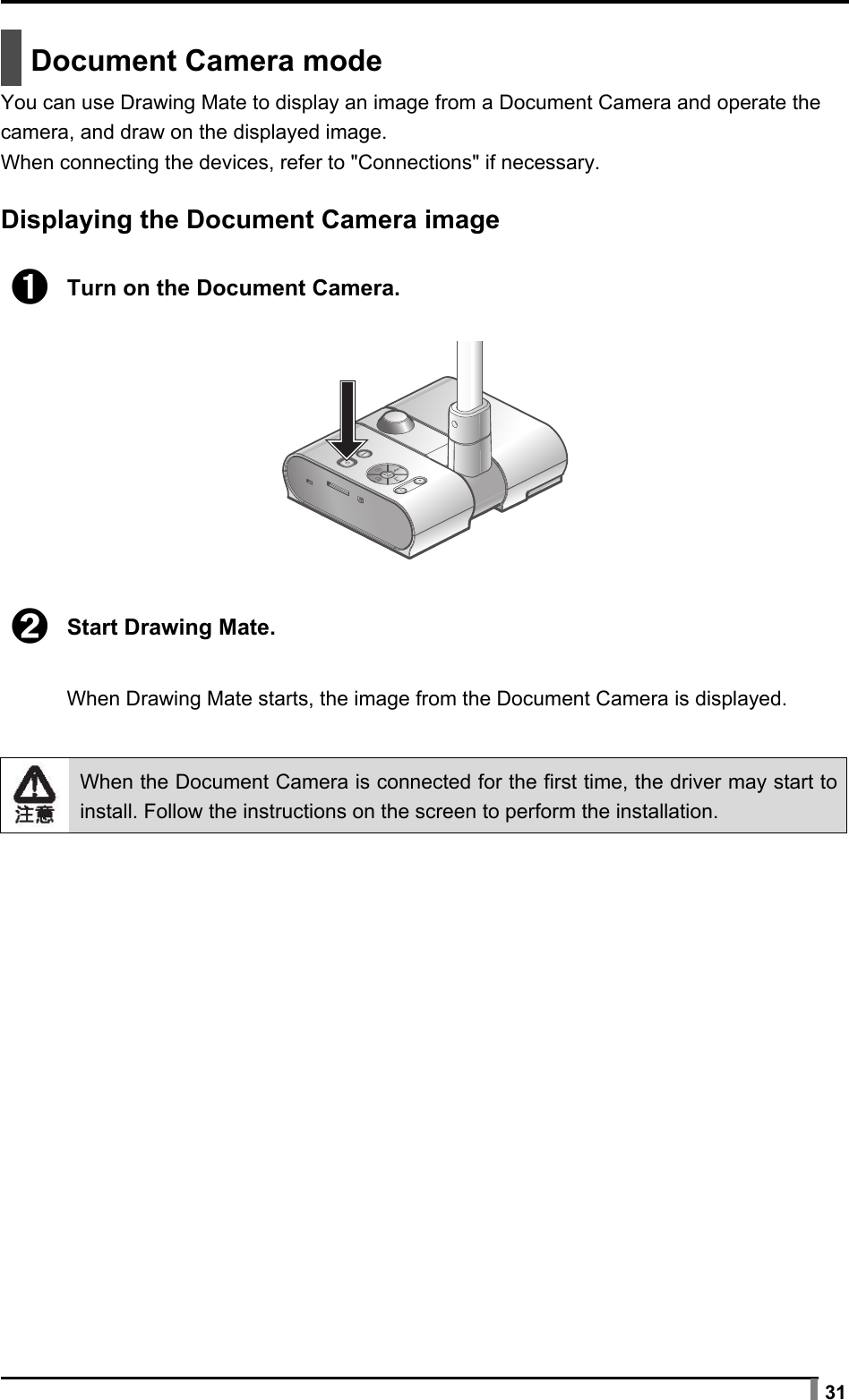  31   Document Camera mode You can use Drawing Mate to display an image from a Document Camera and operate the camera, and draw on the displayed image. When connecting the devices, refer to &quot;Connections&quot; if necessary.  Displaying the Document Camera image  ➊ Turn on the Document Camera.    ➋ Start Drawing Mate.  When Drawing Mate starts, the image from the Document Camera is displayed.    When the Document Camera is connected for the first time, the driver may start to install. Follow the instructions on the screen to perform the installation.  