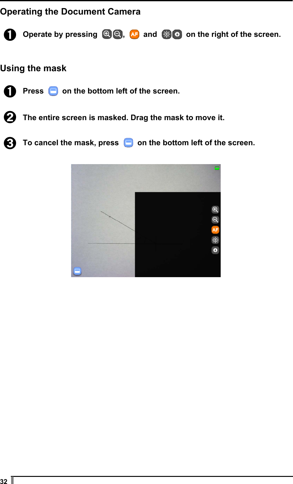  32 Operating the Document Camera  ➊ Operate by pressing  ,   and   on the right of the screen.   Using the mask  ➊ Press    on the bottom left of the screen.  ➋ The entire screen is masked. Drag the mask to move it.  ➌ To cancel the mask, press   on the bottom left of the screen.     