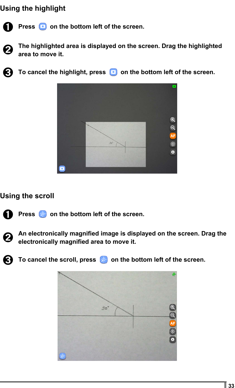  33 Using the highlight  ➊ Press   on the bottom left of the screen.  ➋ The highlighted area is displayed on the screen. Drag the highlighted area to move it.  ➌ To cancel the highlight, press   on the bottom left of the screen.     Using the scroll  ➊ Press   on the bottom left of the screen.  ➋ An electronically magnified image is displayed on the screen. Drag the electronically magnified area to move it.  ➌ To cancel the scroll, press   on the bottom left of the screen.   