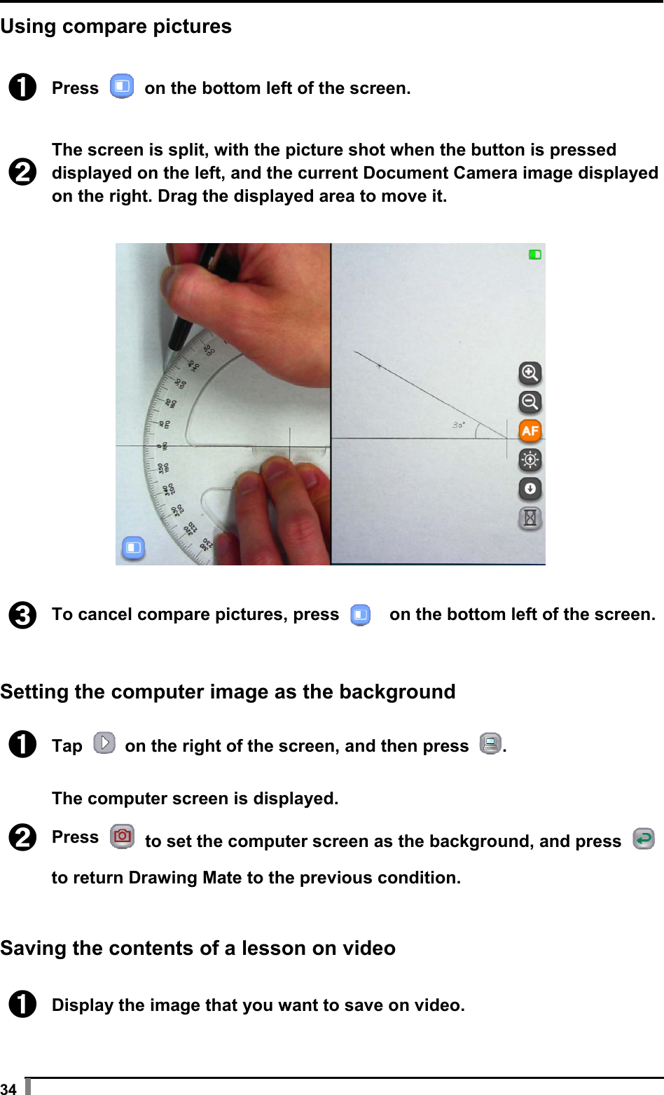  34 Using compare pictures  ➊ Press   on the bottom left of the screen.  ➋ The screen is split, with the picture shot when the button is pressed displayed on the left, and the current Document Camera image displayed on the right. Drag the displayed area to move it.    ➌ To cancel compare pictures, press     on the bottom left of the screen.  Setting the computer image as the background  ➊ Tap    on the right of the screen, and then press  .  ➋ The computer screen is displayed. Press   to set the computer screen as the background, and press   to return Drawing Mate to the previous condition.   Saving the contents of a lesson on video  ➊ Display the image that you want to save on video.  