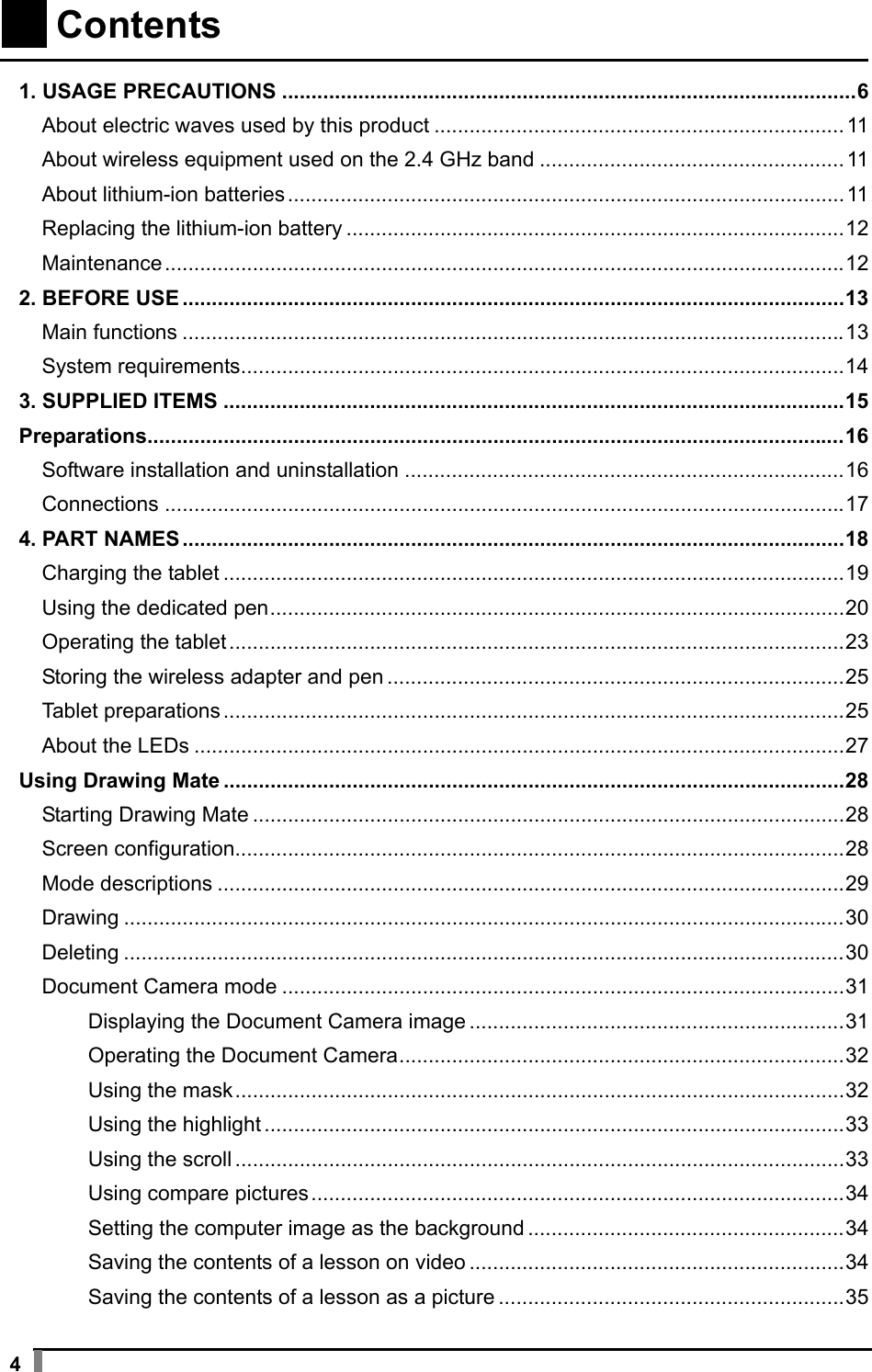  4    Contents    1. USAGE PRECAUTIONS .................................................................................................. 6 About electric waves used by this product ...................................................................... 11 About wireless equipment used on the 2.4 GHz band .................................................... 11 About lithium-ion batteries ............................................................................................... 11 Replacing the lithium-ion battery ..................................................................................... 12 Maintenance .................................................................................................................... 12 2. BEFORE USE ................................................................................................................. 13 Main functions ................................................................................................................. 13 System requirements ....................................................................................................... 14 3. SUPPLIED ITEMS .......................................................................................................... 15 Preparations....................................................................................................................... 16 Software installation and uninstallation ........................................................................... 16 Connections .................................................................................................................... 17 4. PART NAMES ................................................................................................................. 18 Charging the tablet .......................................................................................................... 19 Using the dedicated pen .................................................................................................. 20 Operating the tablet ......................................................................................................... 23 Storing the wireless adapter and pen .............................................................................. 25 Tablet preparations .......................................................................................................... 25 About the LEDs ............................................................................................................... 27 Using Drawing Mate .......................................................................................................... 28 Starting Drawing Mate ..................................................................................................... 28 Screen configuration........................................................................................................ 28 Mode descriptions ........................................................................................................... 29 Drawing ........................................................................................................................... 30 Deleting ........................................................................................................................... 30 Document Camera mode ................................................................................................ 31 Displaying the Document Camera image ................................................................ 31 Operating the Document Camera ............................................................................ 32 Using the mask ........................................................................................................ 32 Using the highlight ................................................................................................... 33 Using the scroll ........................................................................................................ 33 Using compare pictures ........................................................................................... 34 Setting the computer image as the background ...................................................... 34 Saving the contents of a lesson on video ................................................................ 34 Saving the contents of a lesson as a picture ........................................................... 35 