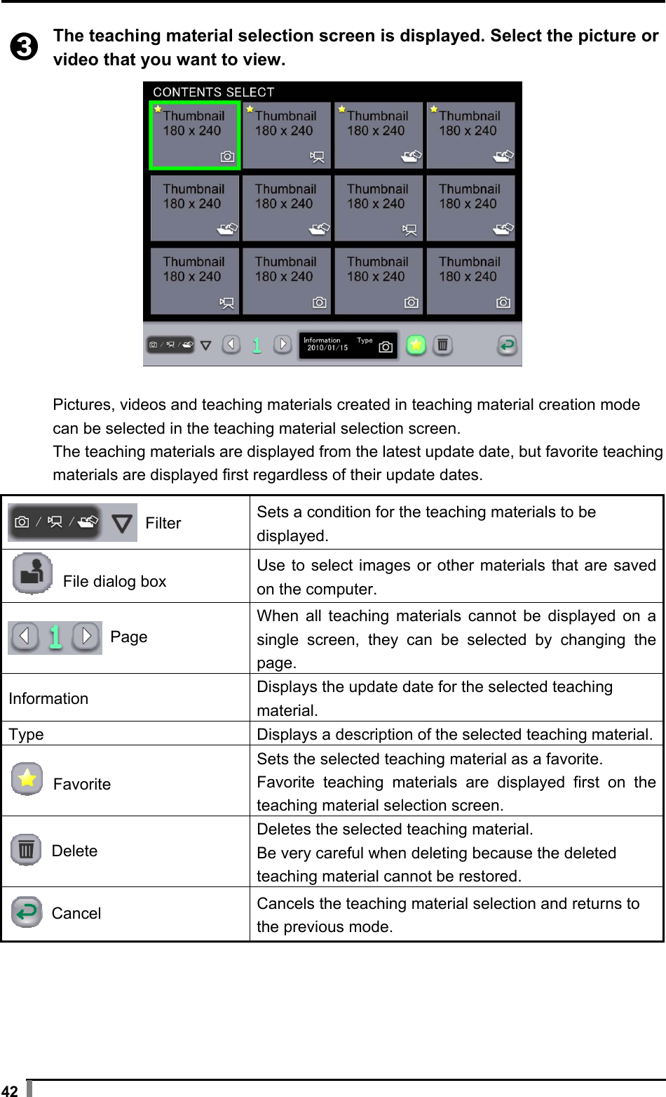  42  ➌ The teaching material selection screen is displayed. Select the picture or video that you want to view.    Pictures, videos and teaching materials created in teaching material creation mode can be selected in the teaching material selection screen. The teaching materials are displayed from the latest update date, but favorite teaching materials are displayed first regardless of their update dates.   Filter Sets a condition for the teaching materials to be displayed.  File dialog boxUse to select images or other materials that are saved on the computer.  Page When all teaching materials cannot be displayed on a single screen, they can be selected by changing the page. Information  Displays the update date for the selected teaching material. Type  Displays a description of the selected teaching material. Favorite Sets the selected teaching material as a favorite. Favorite teaching materials are displayed first on the teaching material selection screen.  Delete Deletes the selected teaching material. Be very careful when deleting because the deleted teaching material cannot be restored.  Cancel Cancels the teaching material selection and returns to the previous mode.  