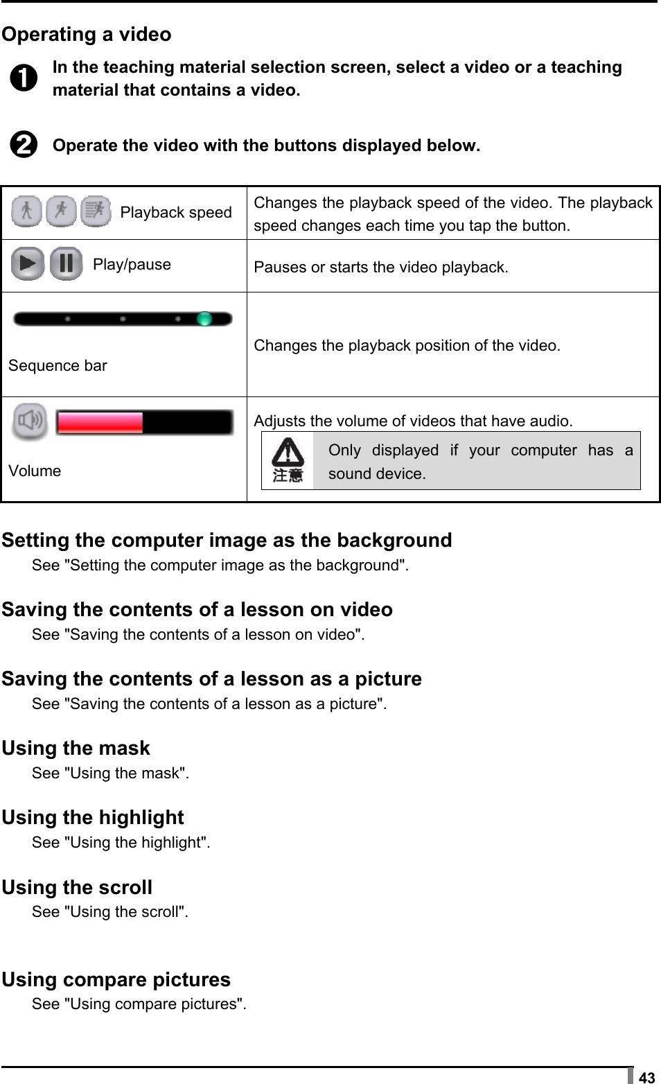  43  Operating a video  ➊ In the teaching material selection screen, select a video or a teaching material that contains a video.  ➋ Operate the video with the buttons displayed below.   Playback speed  Changes the playback speed of the video. The playback speed changes each time you tap the button.  Play/pause  Pauses or starts the video playback.  Sequence bar Changes the playback position of the video.  Volume Adjusts the volume of videos that have audio. Only displayed if your computer has a sound device.   Setting the computer image as the background See &quot;Setting the computer image as the background&quot;.  Saving the contents of a lesson on video See &quot;Saving the contents of a lesson on video&quot;.  Saving the contents of a lesson as a picture See &quot;Saving the contents of a lesson as a picture&quot;.  Using the mask See &quot;Using the mask&quot;.  Using the highlight See &quot;Using the highlight&quot;.  Using the scroll See &quot;Using the scroll&quot;.   Using compare pictures See &quot;Using compare pictures&quot;. 