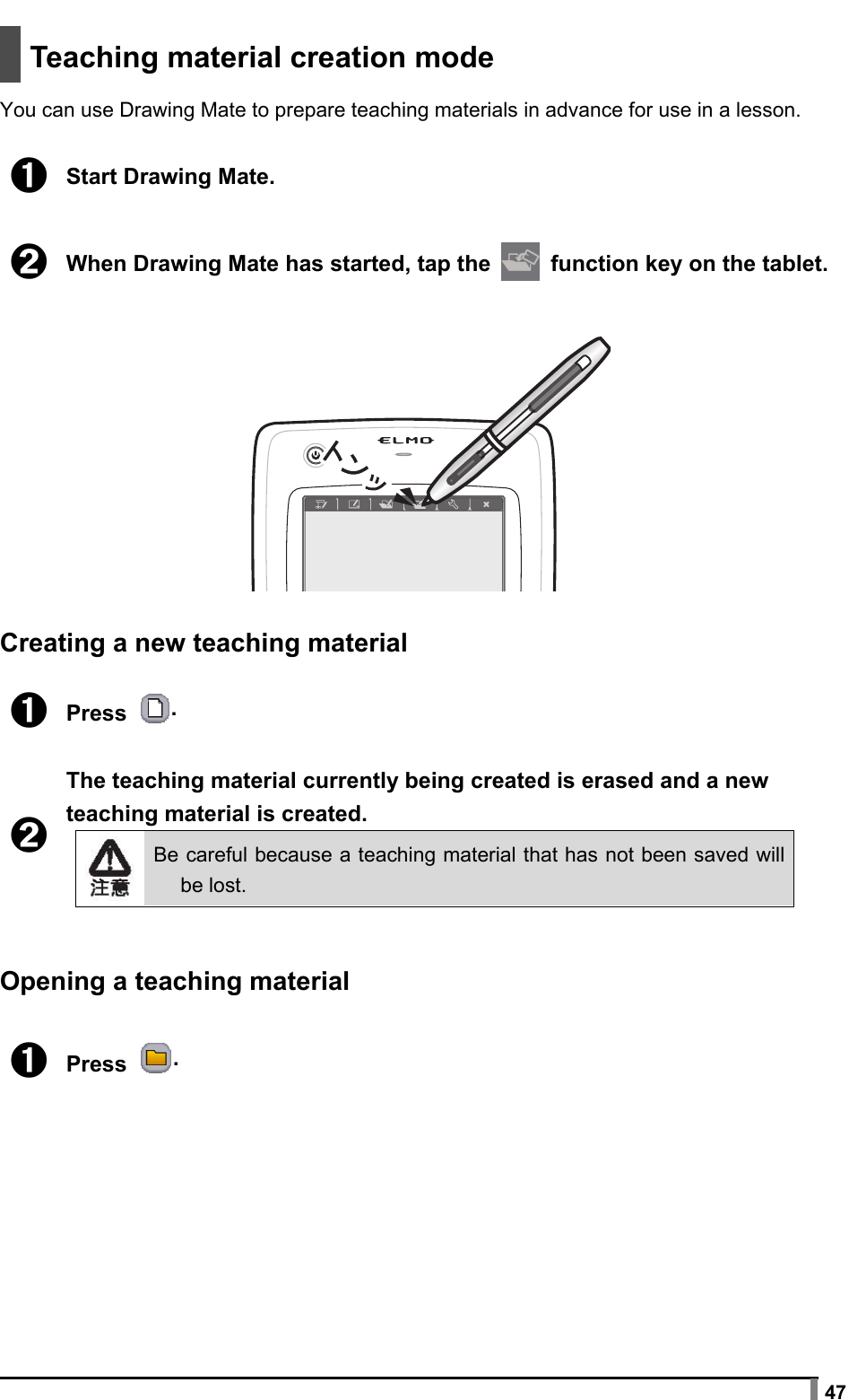  47   Teaching material creation mode  You can use Drawing Mate to prepare teaching materials in advance for use in a lesson.  ➊ Start Drawing Mate.  ➋ When Drawing Mate has started, tap the   function key on the tablet.    Creating a new teaching material  ➊ Press  .  ➋ The teaching material currently being created is erased and a new teaching material is created.  Be careful because a teaching material that has not been saved will be lost.   Opening a teaching material  ➊ Press .  