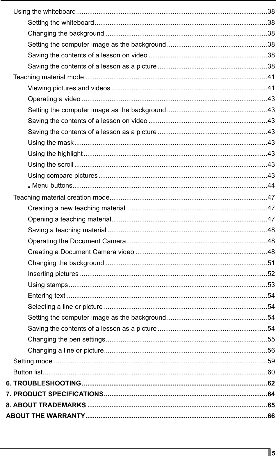  5 Using the whiteboard ....................................................................................................... 38 Setting the whiteboard ............................................................................................. 38 Changing the background ....................................................................................... 38 Setting the computer image as the background ...................................................... 38 Saving the contents of a lesson on video ................................................................ 38 Saving the contents of a lesson as a picture ........................................................... 38 Teaching material mode .................................................................................................. 41 Viewing pictures and videos .................................................................................... 41 Operating a video .................................................................................................... 43 Setting the computer image as the background ...................................................... 43 Saving the contents of a lesson on video ................................................................ 43 Saving the contents of a lesson as a picture ........................................................... 43 Using the mask ........................................................................................................ 43 Using the highlight ................................................................................................... 43 Using the scroll ........................................................................................................ 43 Using compare pictures ........................................................................................... 43 ▪ Menu buttons ......................................................................................................... 44 Teaching material creation mode ..................................................................................... 47 Creating a new teaching material ............................................................................ 47 Opening a teaching material .................................................................................... 47 Saving a teaching material ...................................................................................... 48 Operating the Document Camera ............................................................................ 48 Creating a Document Camera video ....................................................................... 48 Changing the background ....................................................................................... 51 Inserting pictures ..................................................................................................... 52 Using stamps ........................................................................................................... 53 Entering text ............................................................................................................ 54 Selecting a line or picture ........................................................................................ 54 Setting the computer image as the background ...................................................... 54 Saving the contents of a lesson as a picture ........................................................... 54 Changing the pen settings ....................................................................................... 55 Changing a line or picture ........................................................................................ 56 Setting mode ................................................................................................................... 59 Button list ......................................................................................................................... 60 6. TROUBLESHOOTING .................................................................................................... 62 7. PRODUCT SPECIFICATIONS ........................................................................................ 64 8. ABOUT TRADEMARKS ................................................................................................. 65 ABOUT THE WARRANTY .................................................................................................. 66    