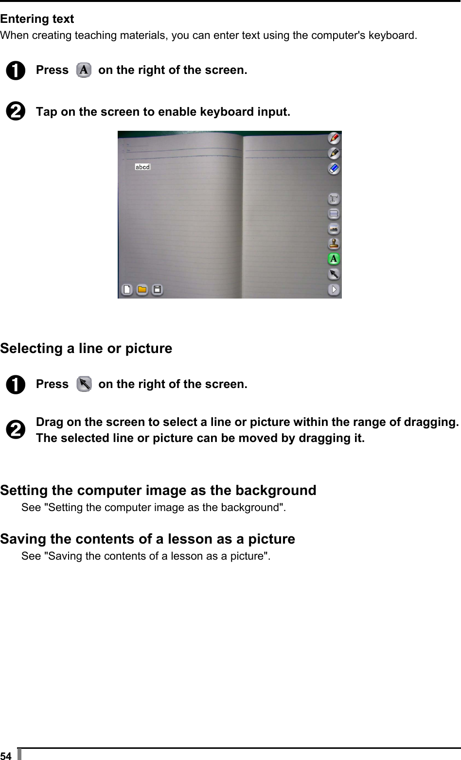  54 Entering text When creating teaching materials, you can enter text using the computer&apos;s keyboard.  ➊ Press   on the right of the screen.  ➋ Tap on the screen to enable keyboard input.    Selecting a line or picture  ➊ Press   on the right of the screen.  ➋ Drag on the screen to select a line or picture within the range of dragging.The selected line or picture can be moved by dragging it.   Setting the computer image as the background See &quot;Setting the computer image as the background&quot;.  Saving the contents of a lesson as a picture See &quot;Saving the contents of a lesson as a picture&quot;.  