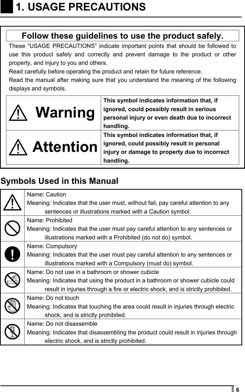  6     1. USAGE PRECAUTIONS       Follow these guidelines to use the product safely.   These “USAGE PRECAUTIONS” indicate important points that should be followed to use this product safely and correctly and prevent damage to the product or other property, and injury to you and others. Read carefully before operating the product and retain for future reference. Read the manual after making sure that you understand the meaning of the following displays and symbols.     Warning This symbol indicates information that, if ignored, could possibly result in serious personal injury or even death due to incorrect handling.   AttentionThis symbol indicates information that, if ignored, could possibly result in personal injury or damage to property due to incorrect handling.    Symbols Used in this Manual   Name: Caution Meaning: Indicates that the user must, without fail, pay careful attention to any sentences or illustrations marked with a Caution symbol.  Name: Prohibited Meaning: Indicates that the user must pay careful attention to any sentences or illustrations marked with a Prohibited (do not do) symbol.  Name: Compulsory Meaning: Indicates that the user must pay careful attention to any sentences or illustrations marked with a Compulsory (must do) symbol.  Name: Do not use in a bathroom or shower cubicle Meaning: Indicates that using the product in a bathroom or shower cubicle could result in injuries through a fire or electric shock, and is strictly prohibited.  Name: Do not touch Meaning: Indicates that touching the area could result in injuries through electric shock, and is strictly prohibited.  Name: Do not disassemble Meaning: Indicates that disassembling the product could result in injuries through electric shock, and is strictly prohibited.  