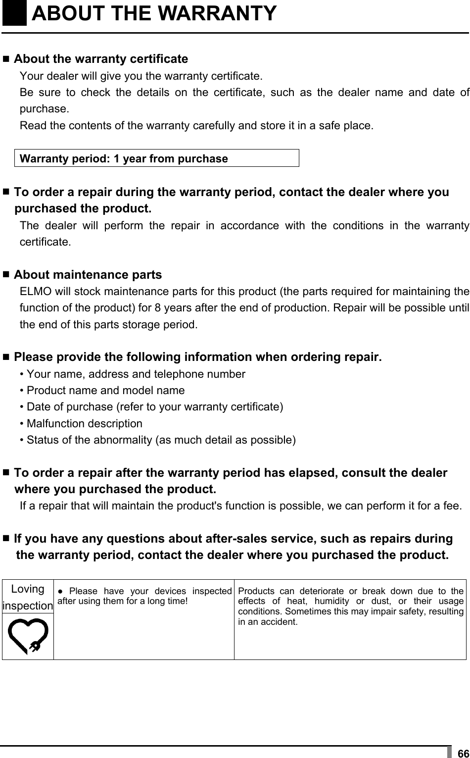    66   ABOUT THE WARRANTY    ▪ About the warranty certificate Your dealer will give you the warranty certificate. Be sure to check the details on the certificate, such as the dealer name and date of purchase. Read the contents of the warranty carefully and store it in a safe place.  Warranty period: 1 year from purchase  ▪ To order a repair during the warranty period, contact the dealer where you purchased the product. The dealer will perform the repair in accordance with the conditions in the warranty certificate.  ▪ About maintenance parts ELMO will stock maintenance parts for this product (the parts required for maintaining the function of the product) for 8 years after the end of production. Repair will be possible until the end of this parts storage period.  ▪ Please provide the following information when ordering repair. • Your name, address and telephone number • Product name and model name • Date of purchase (refer to your warranty certificate) • Malfunction description • Status of the abnormality (as much detail as possible)  ▪ To order a repair after the warranty period has elapsed, consult the dealer where you purchased the product. If a repair that will maintain the product&apos;s function is possible, we can perform it for a fee.  ▪ If you have any questions about after-sales service, such as repairs during the warranty period, contact the dealer where you purchased the product.  Loving inspection ● Please have your devices inspected after using them for a long time! Products can deteriorate or break down due to the effects of heat, humidity or dust, or their usage conditions. Sometimes this may impair safety, resulting in an accident.  