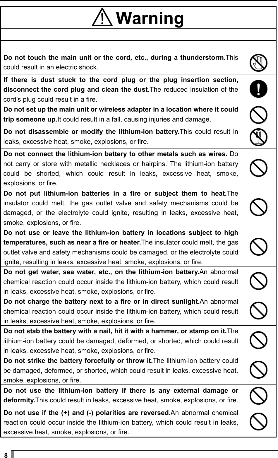  8  Warning     Do not touch the main unit or the cord, etc., during a thunderstorm.This could result in an electric shock.  If there is dust stuck to the cord plug or the plug insertion section, disconnect the cord plug and clean the dust.The reduced insulation of the cord&apos;s plug could result in a fire.  Do not set up the main unit or wireless adapter in a location where it could trip someone up.It could result in a fall, causing injuries and damage.  Do not disassemble or modify the lithium-ion battery.This could result in leaks, excessive heat, smoke, explosions, or fire.  Do not connect the lithium-ion battery to other metals such as wires. Do not carry or store with metallic necklaces or hairpins. The lithium-ion battery could be shorted, which could result in leaks, excessive heat, smoke, explosions, or fire.  Do not put lithium-ion batteries in a fire or subject them to heat.The insulator could melt, the gas outlet valve and safety mechanisms could be damaged, or the electrolyte could ignite, resulting in leaks, excessive heat, smoke, explosions, or fire.  Do not use or leave the lithium-ion battery in locations subject to high temperatures, such as near a fire or heater.The insulator could melt, the gas outlet valve and safety mechanisms could be damaged, or the electrolyte could ignite, resulting in leaks, excessive heat, smoke, explosions, or fire.  Do not get water, sea water, etc., on the lithium-ion battery.An abnormal chemical reaction could occur inside the lithium-ion battery, which could result in leaks, excessive heat, smoke, explosions, or fire.  Do not charge the battery next to a fire or in direct sunlight.An abnormal chemical reaction could occur inside the lithium-ion battery, which could result in leaks, excessive heat, smoke, explosions, or fire.  Do not stab the battery with a nail, hit it with a hammer, or stamp on it.The lithium-ion battery could be damaged, deformed, or shorted, which could result in leaks, excessive heat, smoke, explosions, or fire.  Do not strike the battery forcefully or throw it.The lithium-ion battery could be damaged, deformed, or shorted, which could result in leaks, excessive heat, smoke, explosions, or fire.  Do not use the lithium-ion battery if there is any external damage or deformity.This could result in leaks, excessive heat, smoke, explosions, or fire.  Do not use if the (+) and (-) polarities are reversed.An abnormal chemical reaction could occur inside the lithium-ion battery, which could result in leaks, excessive heat, smoke, explosions, or fire.  