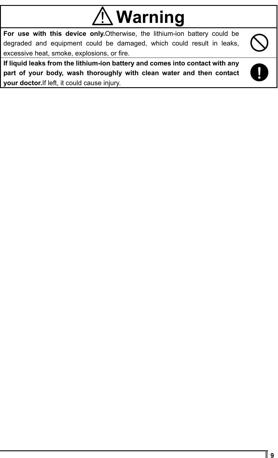  9    Warning For use with this device only.Otherwise, the lithium-ion battery could be degraded and equipment could be damaged, which could result in leaks, excessive heat, smoke, explosions, or fire.  If liquid leaks from the lithium-ion battery and comes into contact with any part of your body, wash thoroughly with clean water and then contact your doctor.If left, it could cause injury.   