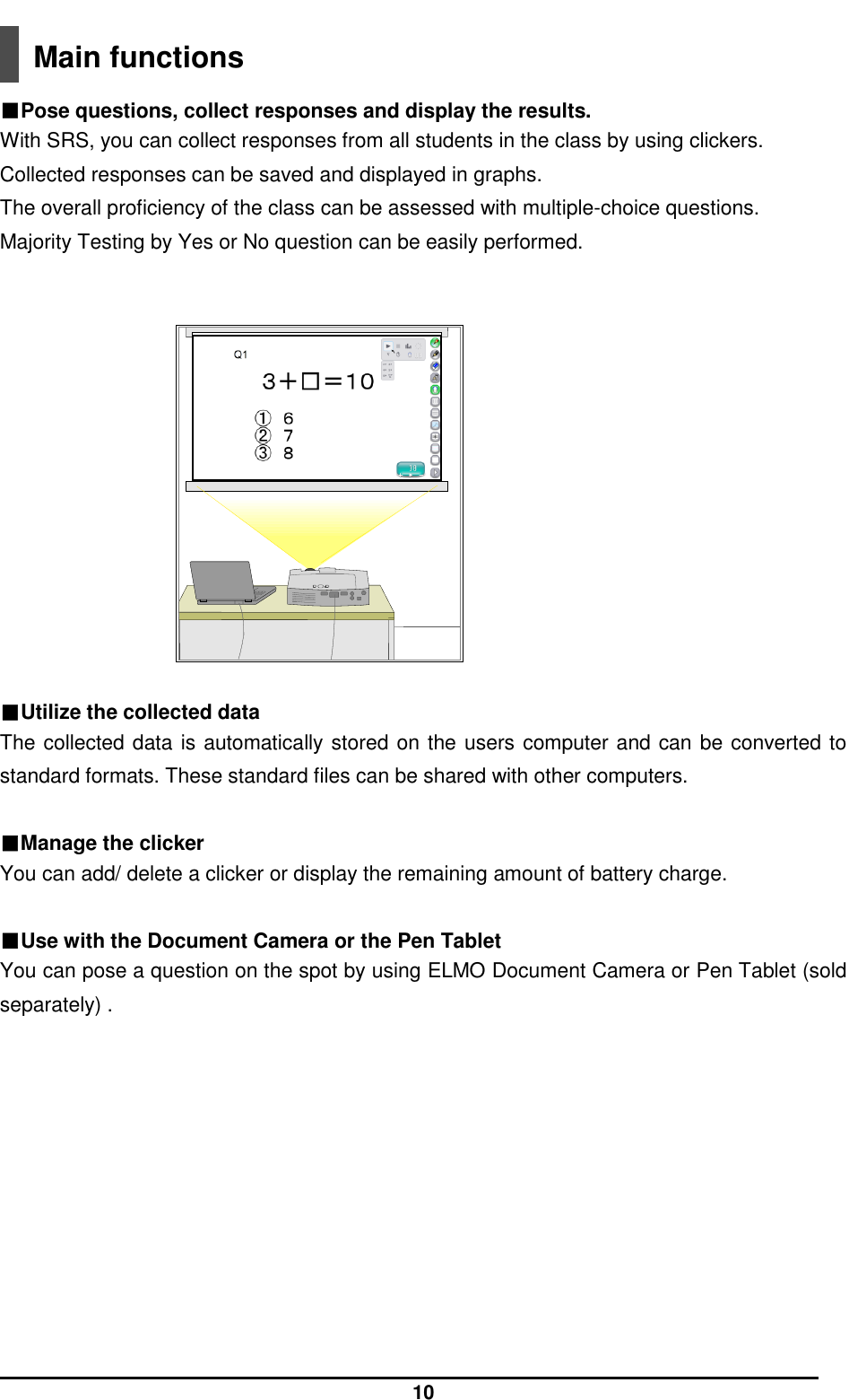  10  Main functions  ■Pose questions, collect responses and display the results. With SRS, you can collect responses from all students in the class by using clickers. Collected responses can be saved and displayed in graphs. The overall proficiency of the class can be assessed with multiple-choice questions. Majority Testing by Yes or No question can be easily performed.   ■Utilize the collected data The collected data is automatically stored on the users computer and can be converted to standard formats. These standard files can be shared with other computers.  ■Manage the clicker You can add/ delete a clicker or display the remaining amount of battery charge.  ■Use with the Document Camera or the Pen Tablet You can pose a question on the spot by using ELMO Document Camera or Pen Tablet (sold separately) .    