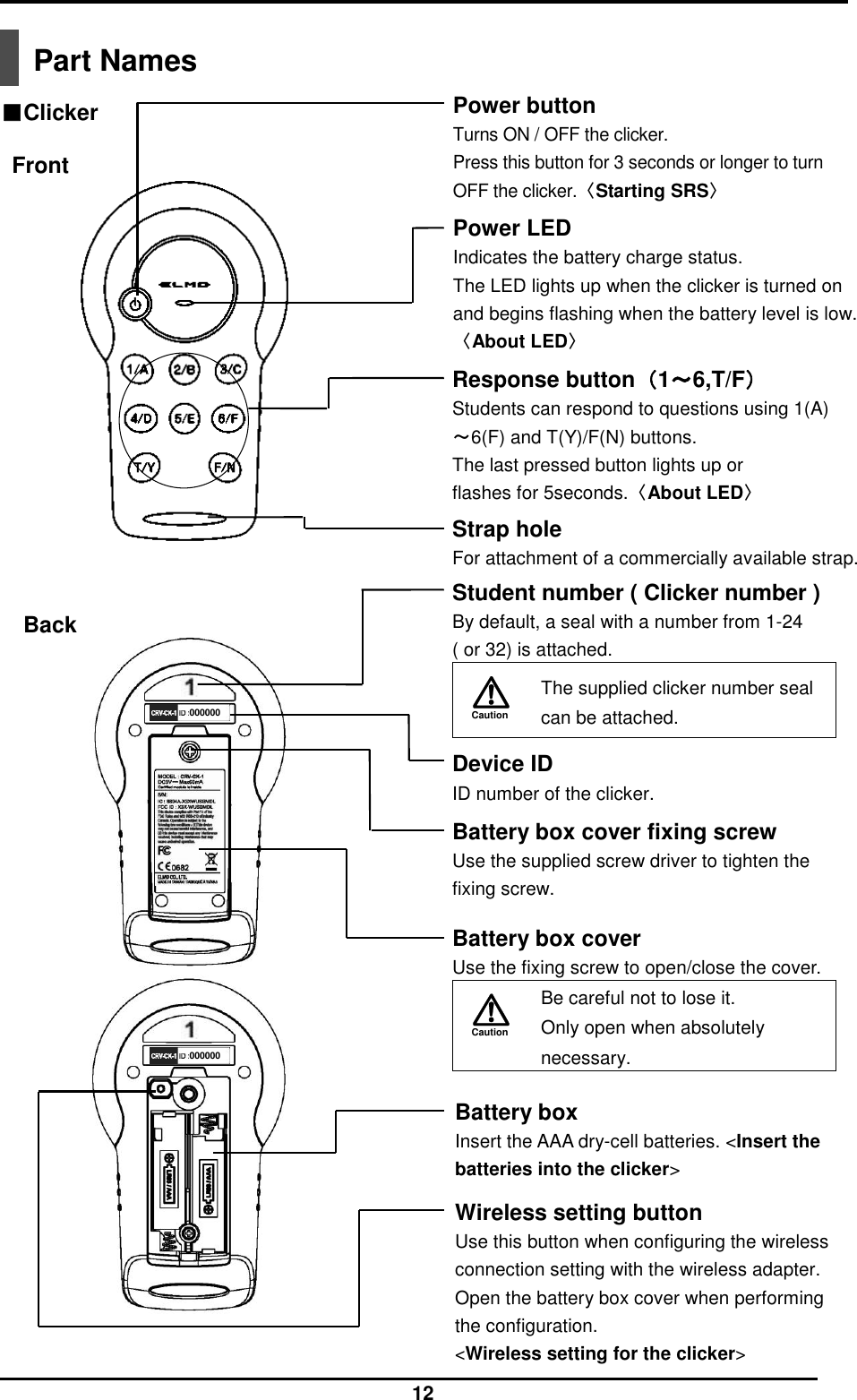  12  Part Names   000000 000000 Power LED Indicates the battery charge status. The LED lights up when the clicker is turned on and begins flashing when the battery level is low.〈About LED〉 Power button Turns ON / OFF the clicker. Press this button for 3 seconds or longer to turn OFF the clicker.〈Starting SRS〉 Response button（1～6,T/F） Students can respond to questions using 1(A)～6(F) and T(Y)/F(N) buttons.   The last pressed button lights up or flashes for 5seconds.〈About LED〉 Student number ( Clicker number ) By default, a seal with a number from 1-24   ( or 32) is attached. Caution   The supplied clicker number seal can be attached.  Wireless setting button Use this button when configuring the wireless connection setting with the wireless adapter. Open the battery box cover when performing the configuration. &lt;Wireless setting for the clicker&gt; Back Battery box cover fixing screw Use the supplied screw driver to tighten the fixing screw. Front Battery box Insert the AAA dry-cell batteries. &lt;Insert the batteries into the clicker&gt; Device ID ID number of the clicker. ■Clicker Strap hole For attachment of a commercially available strap.   Battery box cover Use the fixing screw to open/close the cover. Caution   Be careful not to lose it. Only open when absolutely necessary.  