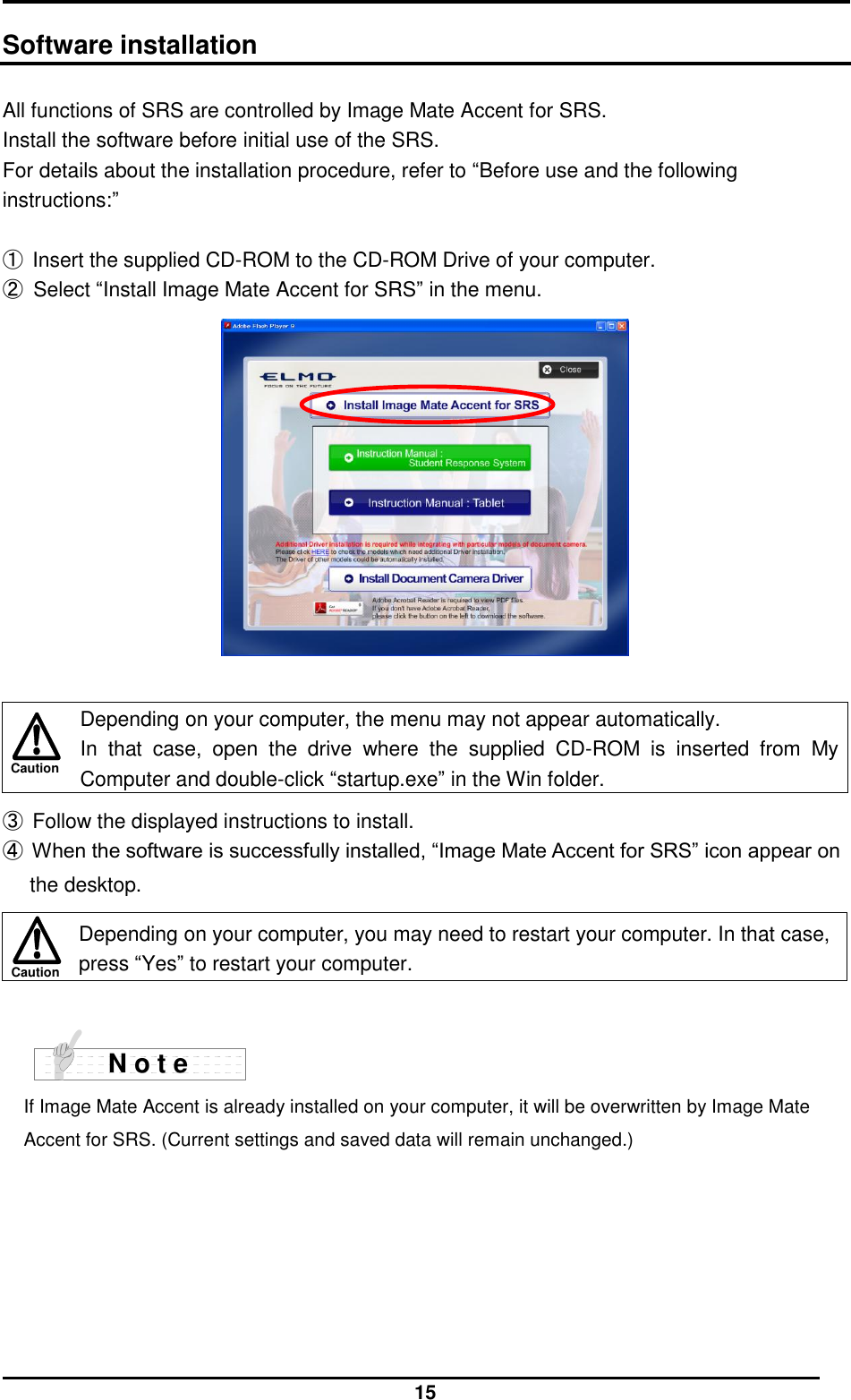  15 Caution Caution  Software installation  All functions of SRS are controlled by Image Mate Accent for SRS. Install the software before initial use of the SRS. For details about the installation procedure, refer to “Before use and the following instructions:”  ① Insert the supplied CD-ROM to the CD-ROM Drive of your computer. ②  Select “Install Image Mate Accent for SRS” in the menu.    Depending on your computer, the menu may not appear automatically. In  that  case,  open  the  drive  where  the  supplied  CD-ROM  is  inserted  from  My Computer and double-click “startup.exe” in the Win folder.  ③ Follow the displayed instructions to install. ④ When the software is successfully installed, “Image Mate Accent for SRS” icon appear on the desktop.   Depending on your computer, you may need to restart your computer. In that case, press “Yes” to restart your computer.    If Image Mate Accent is already installed on your computer, it will be overwritten by Image Mate Accent for SRS. (Current settings and saved data will remain unchanged.)   N o t e  