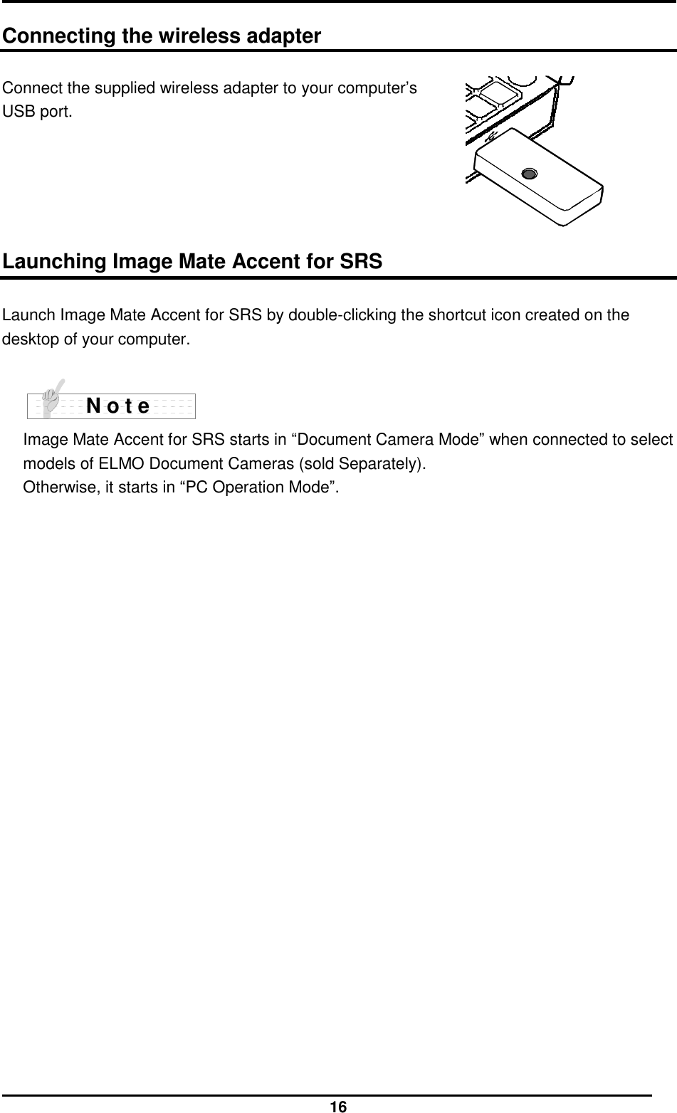  16  Connecting the wireless adapter  Connect the supplied wireless adapter to your computer’s   USB port.       Launching Image Mate Accent for SRS  Launch Image Mate Accent for SRS by double-clicking the shortcut icon created on the desktop of your computer.   Image Mate Accent for SRS starts in “Document Camera Mode” when connected to select models of ELMO Document Cameras (sold Separately). Otherwise, it starts in “PC Operation Mode”.    N o t e 