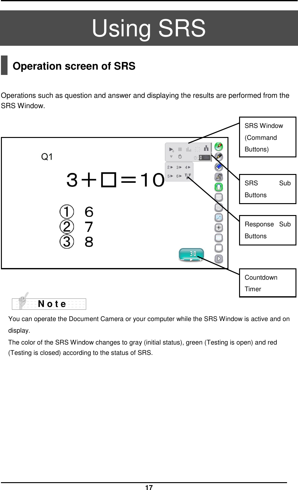  17  Using SRS  Operation screen of SRS   Operations such as question and answer and displaying the results are performed from the SRS Window.       You can operate the Document Camera or your computer while the SRS Window is active and on display.   The color of the SRS Window changes to gray (initial status), green (Testing is open) and red (Testing is closed) according to the status of SRS.   N o t e Response  Sub Buttons Countdown Timer SRS  Sub Buttons SRS Window (Command Buttons)  