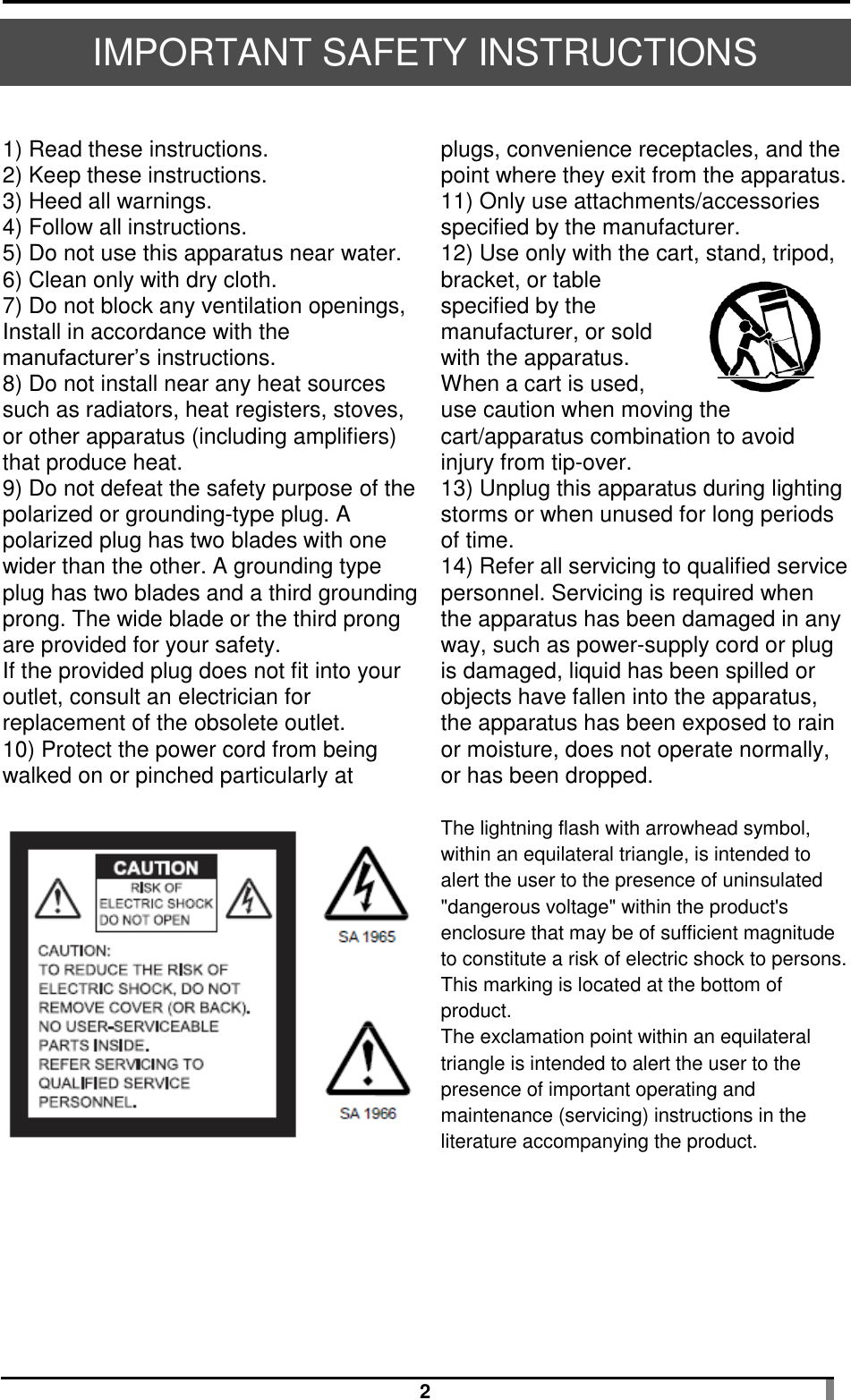  2 IMPORTANT SAFETY INSTRUCTIONS  1) Read these instructions. 2) Keep these instructions. 3) Heed all warnings. 4) Follow all instructions. 5) Do not use this apparatus near water. 6) Clean only with dry cloth. 7) Do not block any ventilation openings, Install in accordance with the manufacturer’s instructions. 8) Do not install near any heat sources such as radiators, heat registers, stoves, or other apparatus (including amplifiers) that produce heat. 9) Do not defeat the safety purpose of the polarized or grounding-type plug. A polarized plug has two blades with one wider than the other. A grounding type plug has two blades and a third grounding prong. The wide blade or the third prong are provided for your safety. If the provided plug does not fit into your outlet, consult an electrician for replacement of the obsolete outlet. 10) Protect the power cord from being walked on or pinched particularly at   plugs, convenience receptacles, and the point where they exit from the apparatus. 11) Only use attachments/accessories specified by the manufacturer. 12) Use only with the cart, stand, tripod, bracket, or table specified by the manufacturer, or sold with the apparatus. When a cart is used, use caution when moving the cart/apparatus combination to avoid injury from tip-over. 13) Unplug this apparatus during lighting storms or when unused for long periods of time. 14) Refer all servicing to qualified service personnel. Servicing is required when the apparatus has been damaged in any way, such as power-supply cord or plug is damaged, liquid has been spilled or objects have fallen into the apparatus, the apparatus has been exposed to rain or moisture, does not operate normally, or has been dropped.   The lightning flash with arrowhead symbol, within an equilateral triangle, is intended to alert the user to the presence of uninsulated &quot;dangerous voltage&quot; within the product&apos;s enclosure that may be of sufficient magnitude to constitute a risk of electric shock to persons. This marking is located at the bottom of product. The exclamation point within an equilateral triangle is intended to alert the user to the presence of important operating and maintenance (servicing) instructions in the literature accompanying the product.   