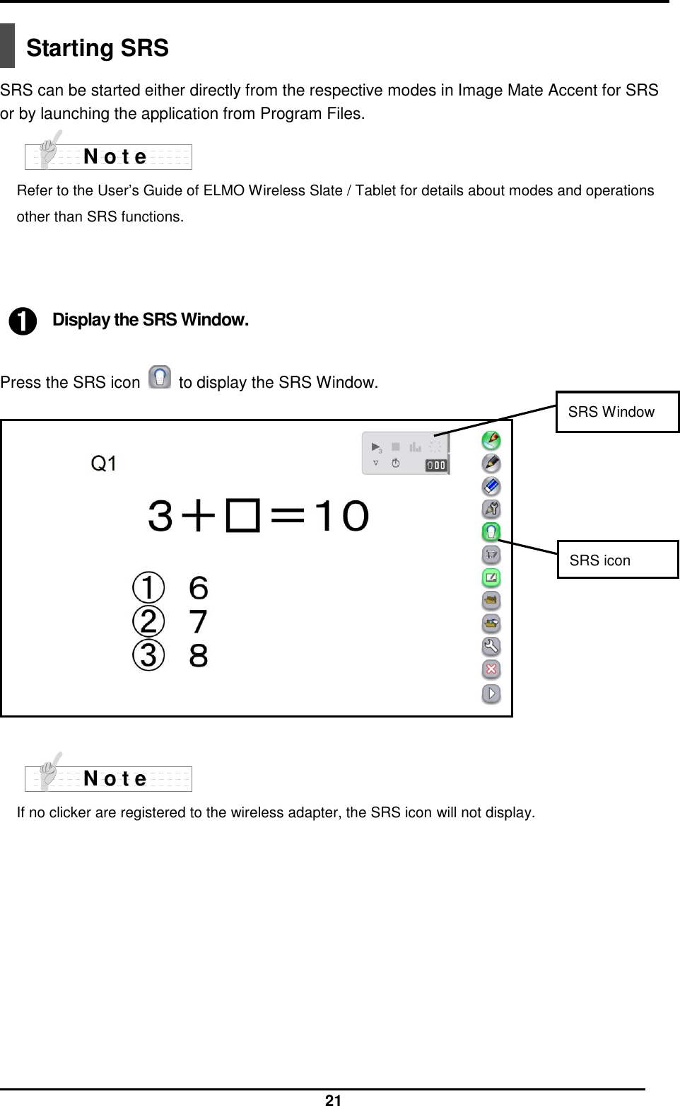  21  Starting SRS  SRS can be started either directly from the respective modes in Image Mate Accent for SRS or by launching the application from Program Files.  Refer to the User’s Guide of ELMO Wireless Slate / Tablet for details about modes and operations other than SRS functions.    ➊ Display the SRS Window.  Press the SRS icon    to display the SRS Window.                 If no clicker are registered to the wireless adapter, the SRS icon will not display.    N o t e N o t e SRS icon SRS Window 