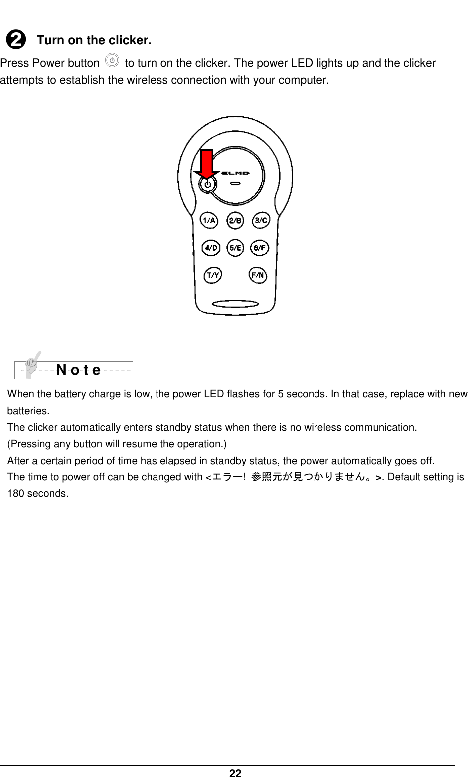  22  ➋ Turn on the clicker. Press Power button    to turn on the clicker. The power LED lights up and the clicker attempts to establish the wireless connection with your computer.       When the battery charge is low, the power LED flashes for 5 seconds. In that case, replace with new batteries. The clicker automatically enters standby status when there is no wireless communication. (Pressing any button will resume the operation.) After a certain period of time has elapsed in standby status, the power automatically goes off. The time to power off can be changed with &lt;エラー!  参照元が見つかりません。&gt;. Default setting is 180 seconds.   N o t e 