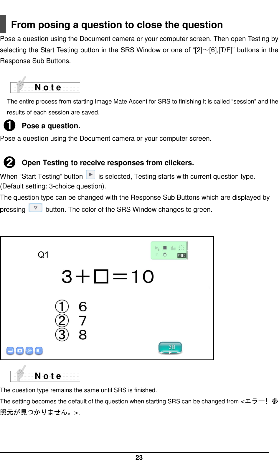  23  From posing a question to close the question Pose a question using the Document camera or your computer screen. Then open Testing by selecting the Start Testing button in the SRS Window or one of “[2]～[6],[T/F]” buttons in the Response Sub Buttons.    The entire process from starting Image Mate Accent for SRS to finishing it is called “session” and the results of each session are saved. ➊ Pose a question. Pose a question using the Document camera or your computer screen.  ➋ Open Testing to receive responses from clickers. When “Start Testing” button    is selected, Testing starts with current question type. (Default setting: 3-choice question).   The question type can be changed with the Response Sub Buttons which are displayed by pressing    button. The color of the SRS Window changes to green.                   The question type remains the same until SRS is finished.   The setting becomes the default of the question when starting SRS can be changed from &lt;エラー! 参照元が見つかりません。&gt;.    N o t e N o t e 