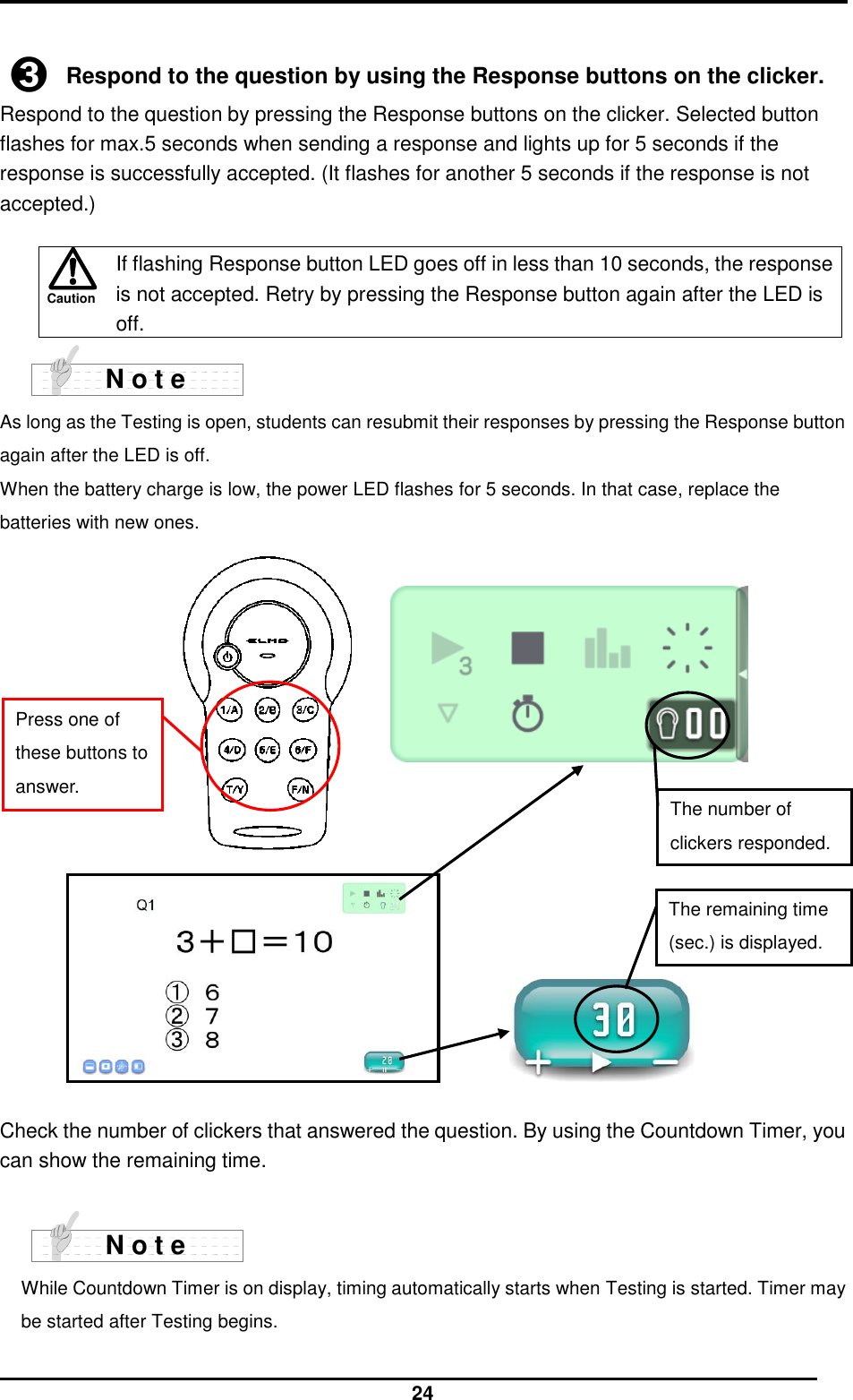  24  Caution  ➌ Respond to the question by using the Response buttons on the clicker. Respond to the question by pressing the Response buttons on the clicker. Selected button flashes for max.5 seconds when sending a response and lights up for 5 seconds if the response is successfully accepted. (It flashes for another 5 seconds if the response is not accepted.)   If flashing Response button LED goes off in less than 10 seconds, the response is not accepted. Retry by pressing the Response button again after the LED is off.  As long as the Testing is open, students can resubmit their responses by pressing the Response button again after the LED is off. When the battery charge is low, the power LED flashes for 5 seconds. In that case, replace the batteries with new ones.                    Check the number of clickers that answered the question. By using the Countdown Timer, you can show the remaining time.   While Countdown Timer is on display, timing automatically starts when Testing is started. Timer may be started after Testing begins.  N o t e N o t e The remaining time (sec.) is displayed. The number of clickers responded. Press one of these buttons to answer. 