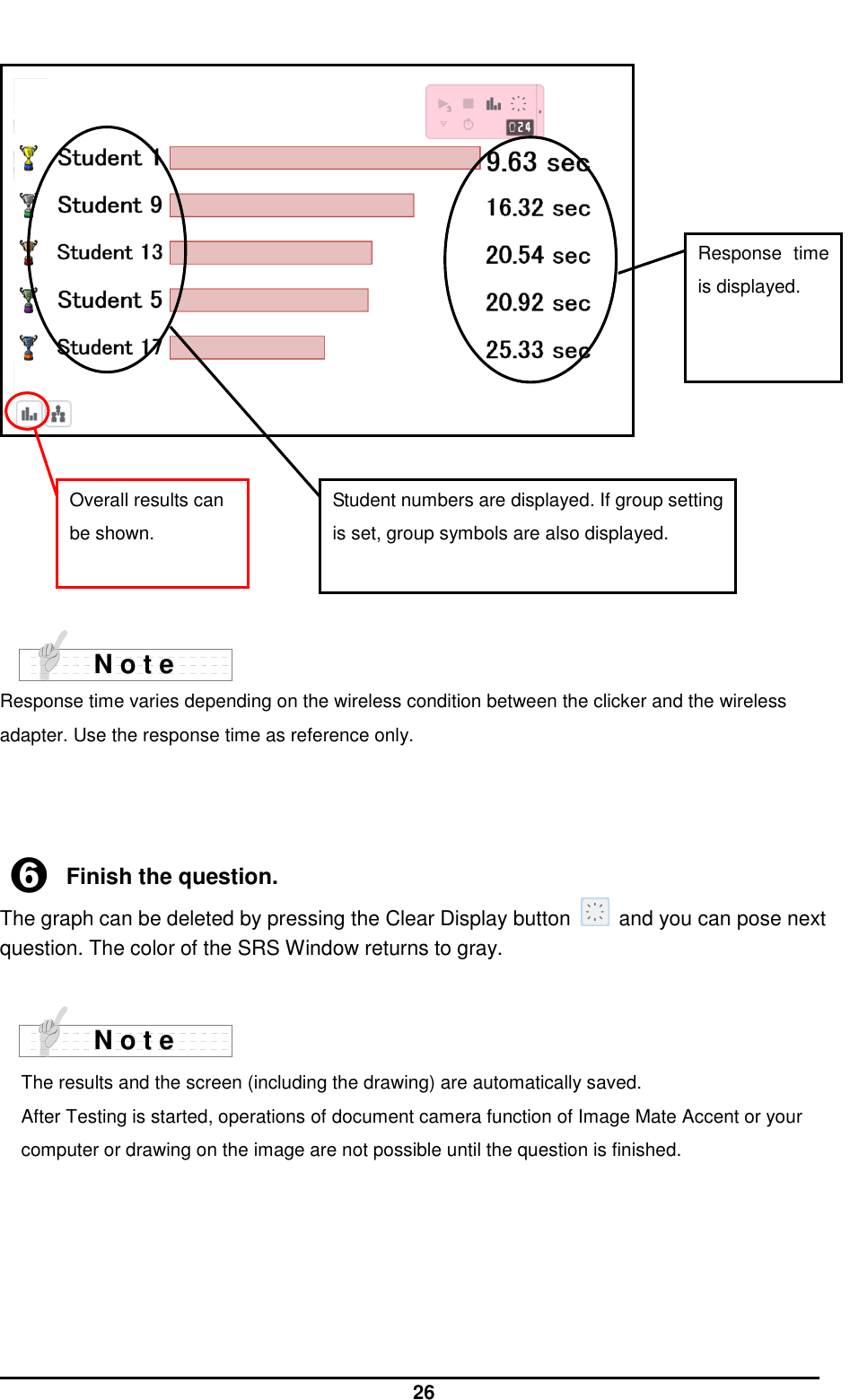  26          Response time varies depending on the wireless condition between the clicker and the wireless adapter. Use the response time as reference only.    ➏ Finish the question. The graph can be deleted by pressing the Clear Display button    and you can pose next question. The color of the SRS Window returns to gray.    The results and the screen (including the drawing) are automatically saved. After Testing is started, operations of document camera function of Image Mate Accent or your computer or drawing on the image are not possible until the question is finished.     Overall results can be shown. Response  time is displayed. Student numbers are displayed. If group setting is set, group symbols are also displayed. N o t e N o t e 