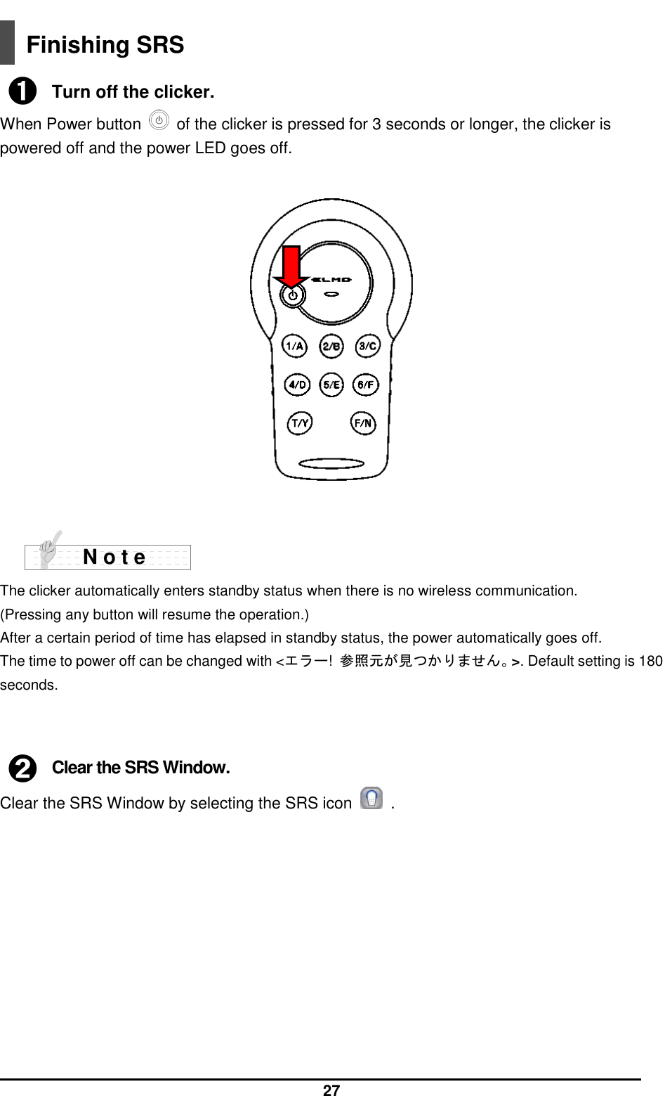  27  Finishing SRS  ➊ Turn off the clicker. When Power button    of the clicker is pressed for 3 seconds or longer, the clicker is powered off and the power LED goes off.     The clicker automatically enters standby status when there is no wireless communication. (Pressing any button will resume the operation.) After a certain period of time has elapsed in standby status, the power automatically goes off. The time to power off can be changed with &lt;エラー!  参照元が見つかりません。&gt;. Default setting is 180 seconds.    ➋ Clear the SRS Window. Clear the SRS Window by selecting the SRS icon    .           N o t e 