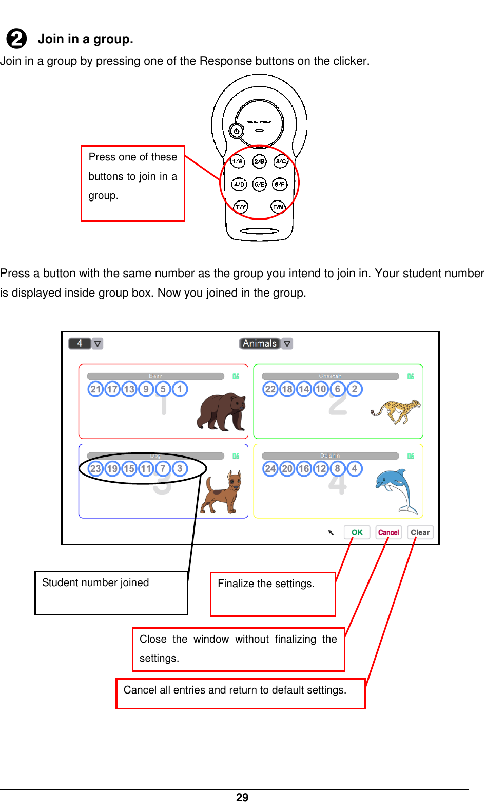  29  ➋ Join in a group. Join in a group by pressing one of the Response buttons on the clicker.            Press a button with the same number as the group you intend to join in. Your student number is displayed inside group box. Now you joined in the group.                          Press one of these buttons to join in a group. Student number joined Finalize the settings. Close  the  window  without  finalizing  the settings. Cancel all entries and return to default settings. 