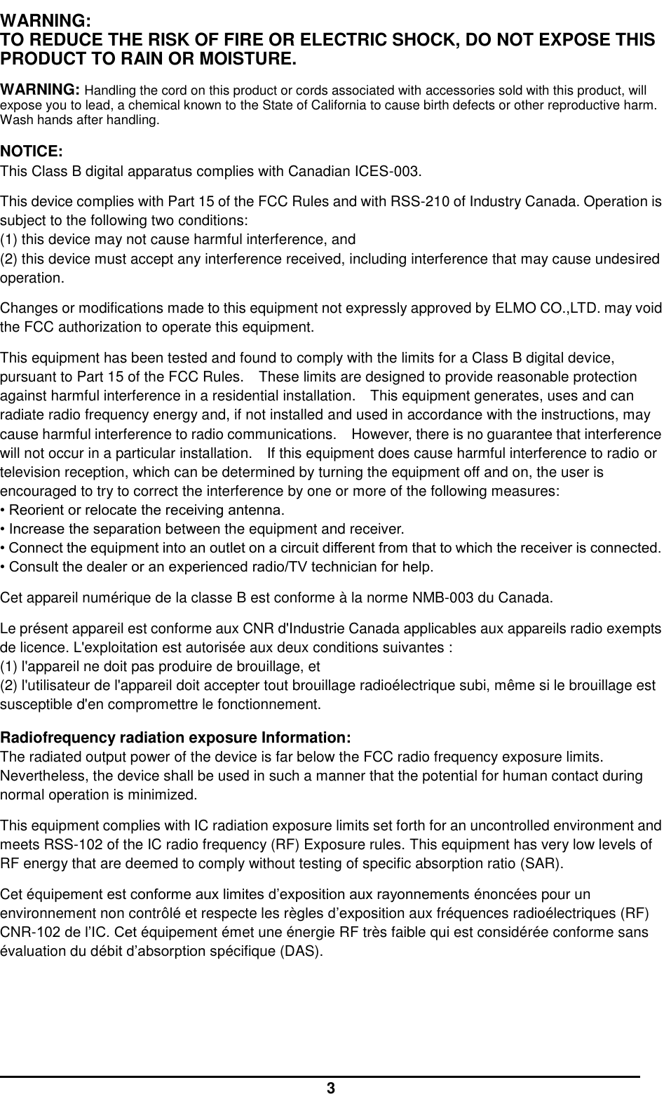  3 WARNING: TO REDUCE THE RISK OF FIRE OR ELECTRIC SHOCK, DO NOT EXPOSE THIS PRODUCT TO RAIN OR MOISTURE.  WARNING: Handling the cord on this product or cords associated with accessories sold with this product, will expose you to lead, a chemical known to the State of California to cause birth defects or other reproductive harm. Wash hands after handling.  NOTICE: This Class B digital apparatus complies with Canadian ICES-003.  This device complies with Part 15 of the FCC Rules and with RSS-210 of Industry Canada. Operation is subject to the following two conditions: (1) this device may not cause harmful interference, and (2) this device must accept any interference received, including interference that may cause undesired operation.  Changes or modifications made to this equipment not expressly approved by ELMO CO.,LTD. may void the FCC authorization to operate this equipment.  This equipment has been tested and found to comply with the limits for a Class B digital device, pursuant to Part 15 of the FCC Rules.    These limits are designed to provide reasonable protection against harmful interference in a residential installation.    This equipment generates, uses and can radiate radio frequency energy and, if not installed and used in accordance with the instructions, may cause harmful interference to radio communications.    However, there is no guarantee that interference will not occur in a particular installation.    If this equipment does cause harmful interference to radio or television reception, which can be determined by turning the equipment off and on, the user is encouraged to try to correct the interference by one or more of the following measures:   • Reorient or relocate the receiving antenna.   • Increase the separation between the equipment and receiver.   • Connect the equipment into an outlet on a circuit different from that to which the receiver is connected. • Consult the dealer or an experienced radio/TV technician for help.  Cet appareil numérique de la classe B est conforme à la norme NMB-003 du Canada.  Le présent appareil est conforme aux CNR d&apos;Industrie Canada applicables aux appareils radio exempts de licence. L&apos;exploitation est autorisée aux deux conditions suivantes : (1) l&apos;appareil ne doit pas produire de brouillage, et (2) l&apos;utilisateur de l&apos;appareil doit accepter tout brouillage radioélectrique subi, même si le brouillage est susceptible d&apos;en compromettre le fonctionnement.  Radiofrequency radiation exposure Information: The radiated output power of the device is far below the FCC radio frequency exposure limits. Nevertheless, the device shall be used in such a manner that the potential for human contact during normal operation is minimized.  This equipment complies with IC radiation exposure limits set forth for an uncontrolled environment and meets RSS-102 of the IC radio frequency (RF) Exposure rules. This equipment has very low levels of RF energy that are deemed to comply without testing of specific absorption ratio (SAR).  Cet équipement est conforme aux limites d’exposition aux rayonnements énoncées pour un environnement non contrôlé et respecte les règles d’exposition aux fréquences radioélectriques (RF) CNR-102 de l’IC. Cet équipement émet une énergie RF très faible qui est considérée conforme sans évaluation du débit d’absorption spécifique (DAS).    