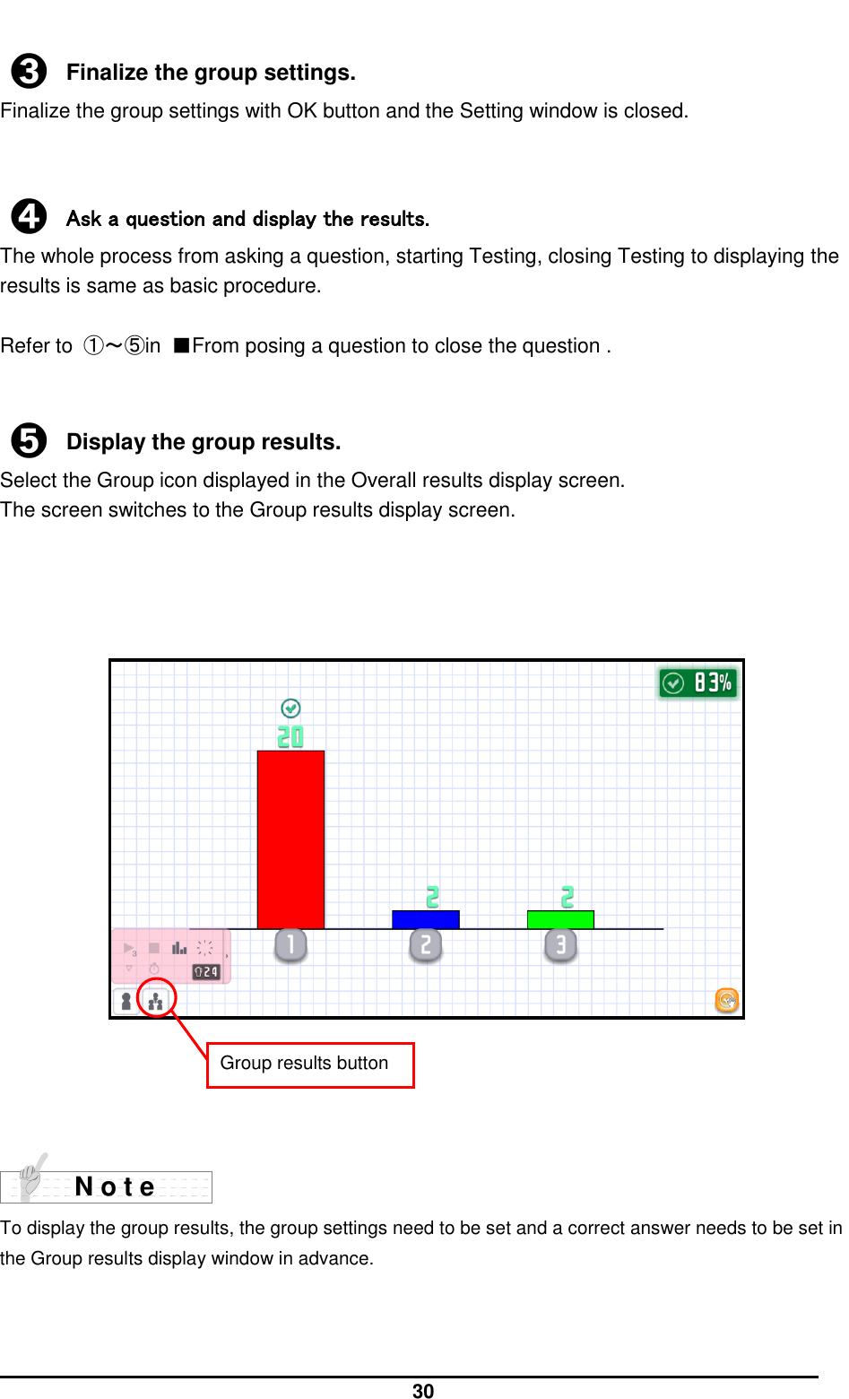  30  ➌ Finalize the group settings. Finalize the group settings with OK button and the Setting window is closed.   ➍ Ask a question and display the results.   The whole process from asking a question, starting Testing, closing Testing to displaying the results is same as basic procedure.  Refer to  ①～⑤in  ■From posing a question to close the question .   ➎ Display the group results. Select the Group icon displayed in the Overall results display screen. The screen switches to the Group results display screen.                        To display the group results, the group settings need to be set and a correct answer needs to be set in the Group results display window in advance.    N o t e Group results button 