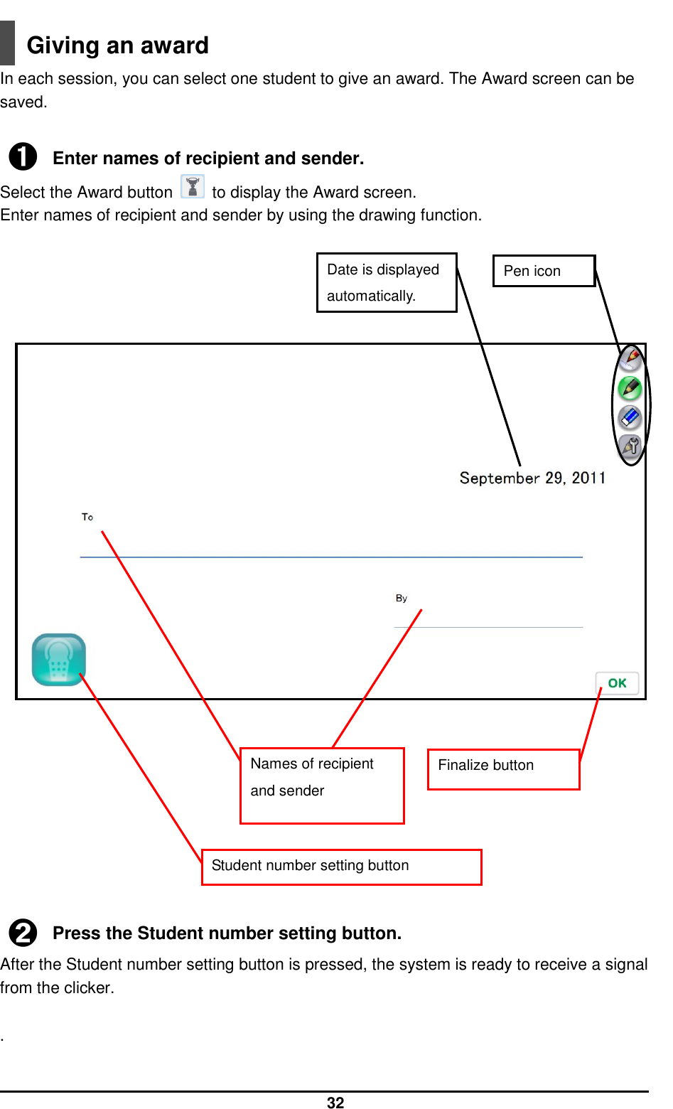  32  Giving an award In each session, you can select one student to give an award. The Award screen can be saved.  ➊ Enter names of recipient and sender. Select the Award button    to display the Award screen. Enter names of recipient and sender by using the drawing function.                              ➋ Press the Student number setting button. After the Student number setting button is pressed, the system is ready to receive a signal from the clicker.  .  Pen icon Date is displayed automatically. Finalize button Names of recipient and sender   Student number setting button 