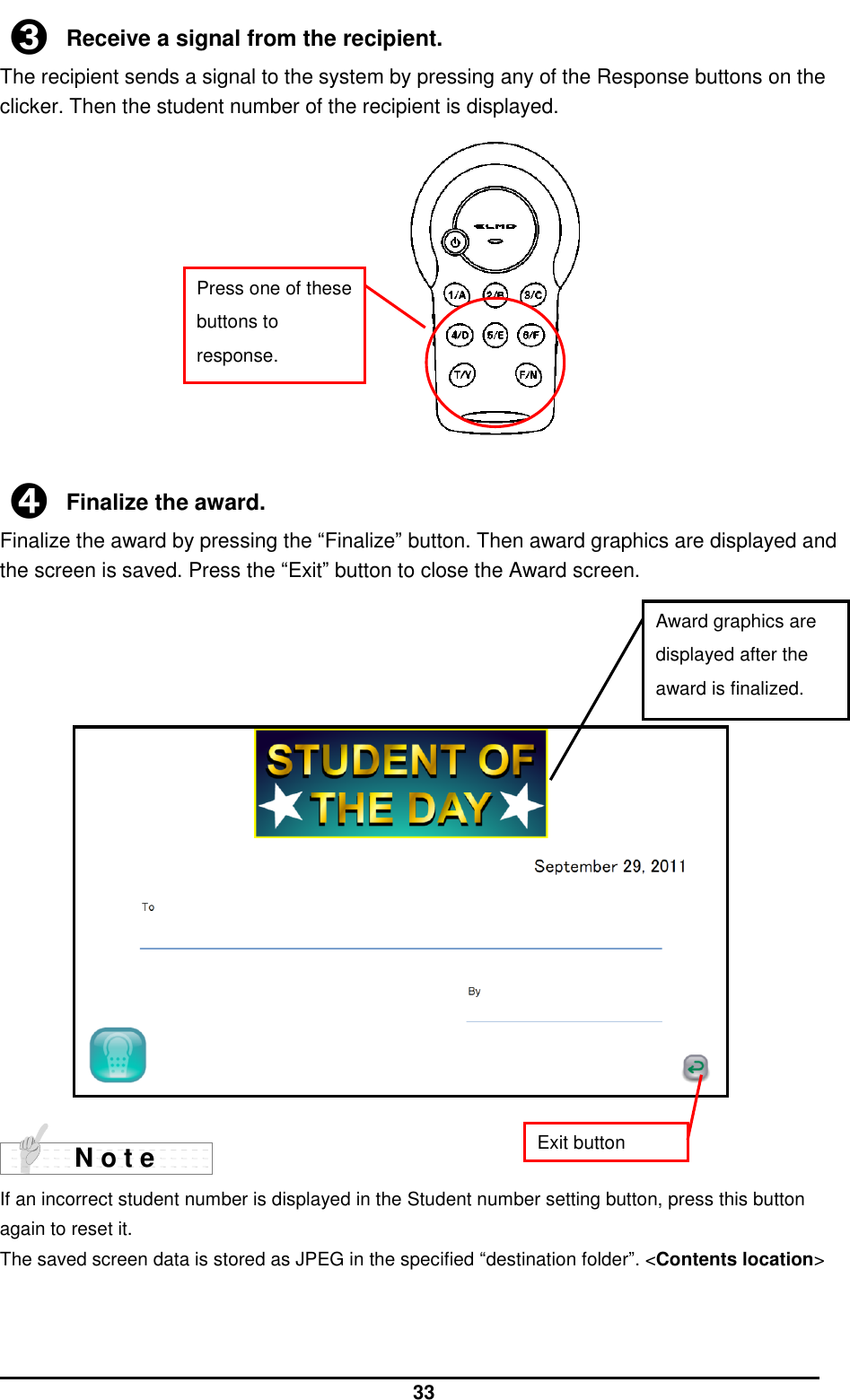  33 ➌ Receive a signal from the recipient. The recipient sends a signal to the system by pressing any of the Response buttons on the clicker. Then the student number of the recipient is displayed.             ➍ Finalize the award. Finalize the award by pressing the “Finalize” button. Then award graphics are displayed and the screen is saved. Press the “Exit” button to close the Award screen.                     If an incorrect student number is displayed in the Student number setting button, press this button again to reset it.   The saved screen data is stored as JPEG in the specified “destination folder”. &lt;Contents location&gt;    N o t e Press one of these buttons to response. Award graphics are displayed after the award is finalized. Exit button 