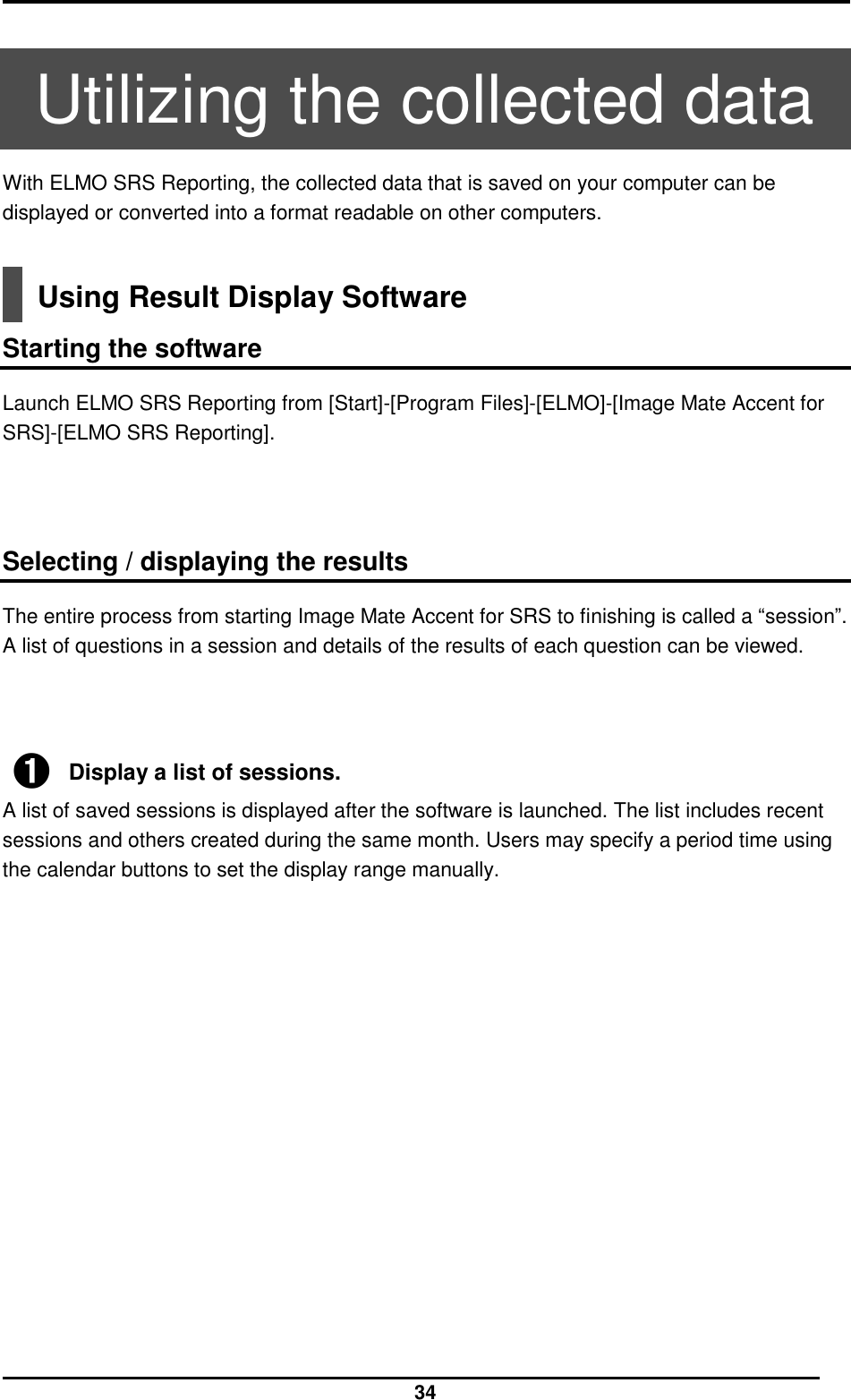  34  Utilizing the collected data With ELMO SRS Reporting, the collected data that is saved on your computer can be displayed or converted into a format readable on other computers.   Using Result Display Software  Starting the software Launch ELMO SRS Reporting from [Start]-[Program Files]-[ELMO]-[Image Mate Accent for SRS]-[ELMO SRS Reporting].     Selecting / displaying the results The entire process from starting Image Mate Accent for SRS to finishing is called a “session”. A list of questions in a session and details of the results of each question can be viewed.      ➊ Display a list of sessions. A list of saved sessions is displayed after the software is launched. The list includes recent sessions and others created during the same month. Users may specify a period time using the calendar buttons to set the display range manually.                    