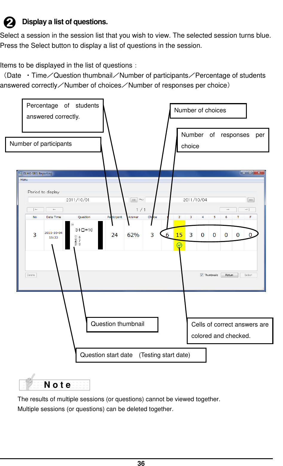  36  ➋ Display a list of questions. Select a session in the session list that you wish to view. The selected session turns blue. Press the Select button to display a list of questions in the session.  Items to be displayed in the list of questions： （Date  ・Time／Question thumbnail／Number of participants／Percentage of students answered correctly／Number of choices／Number of responses per choice）                               The results of multiple sessions (or questions) cannot be viewed together. Multiple sessions (or questions) can be deleted together.  N o t e Question thumbnail Cells of correct answers are colored and checked.   Question start date (Testing start date) Number of participants Percentage  of  students answered correctly. Number of choices Number  of  responses  per choice 