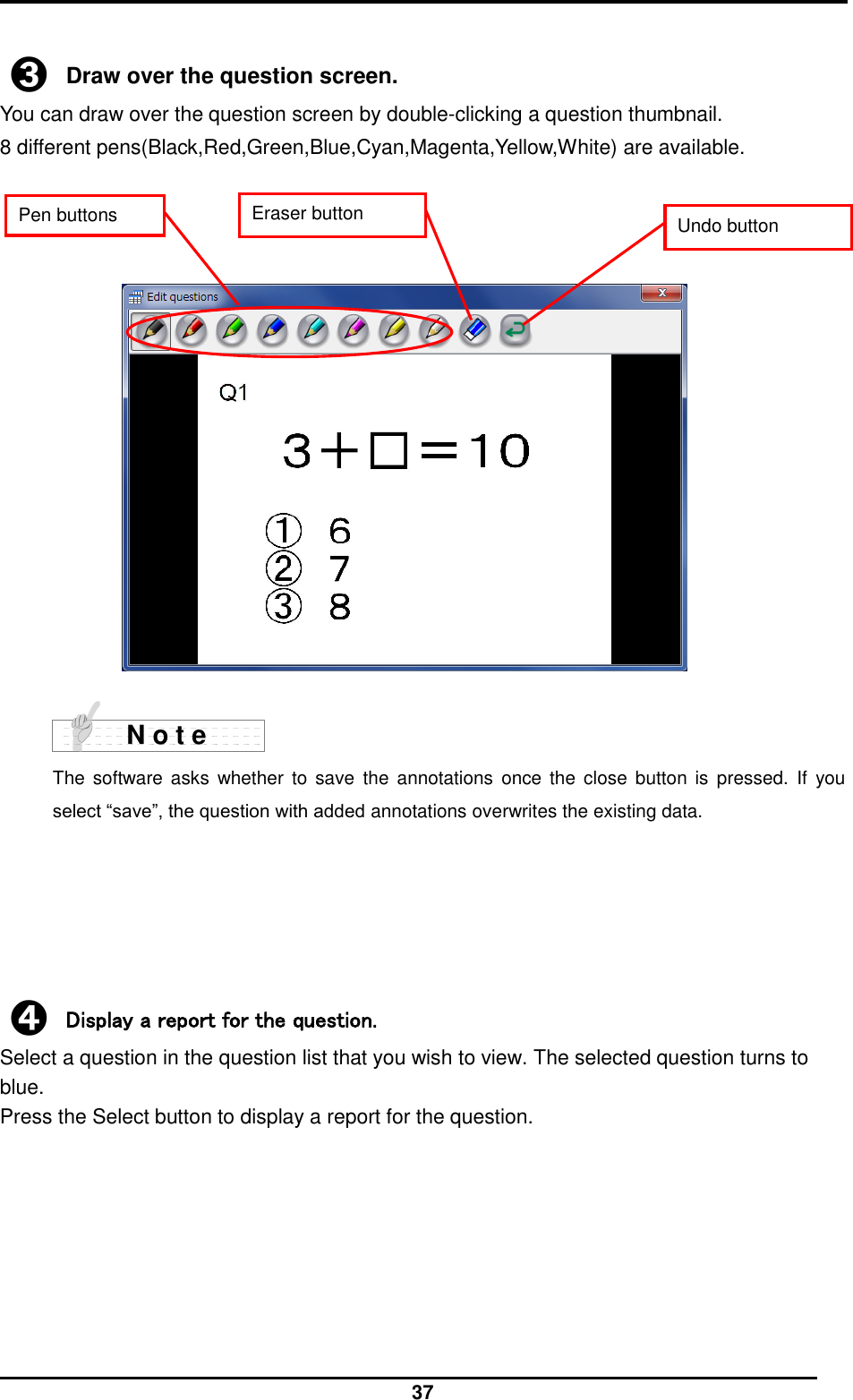  37  ➌ Draw over the question screen. You can draw over the question screen by double-clicking a question thumbnail. 8 different pens(Black,Red,Green,Blue,Cyan,Magenta,Yellow,White) are available.                       The  software asks  whether  to  save  the  annotations  once the close  button  is  pressed.  If  you select “save”, the question with added annotations overwrites the existing data.        ➍ Display a report for the question. Select a question in the question list that you wish to view. The selected question turns to blue. Press the Select button to display a report for the question.    N o t e Eraser button Undo button Pen buttons 