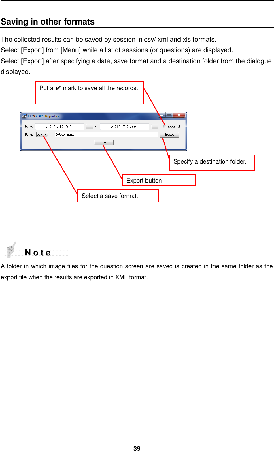  39  Saving in other formats The collected results can be saved by session in csv/ xml and xls formats. Select [Export] from [Menu] while a list of sessions (or questions) are displayed. Select [Export] after specifying a date, save format and a destination folder from the dialogue displayed.                 A folder in which image files for the question screen are saved is created in the same folder as the export file when the results are exported in XML format. N o t e Export button Select a save format. Put a ✔ mark to save all the records. Specify a destination folder. 