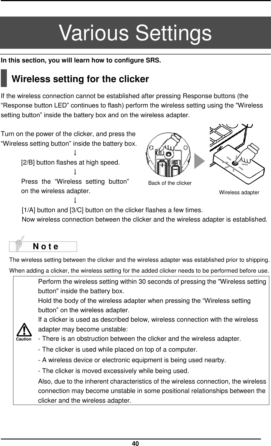  40 Caution  Various Settings In this section, you will learn how to configure SRS.    Wireless setting for the clicker  If the wireless connection cannot be established after pressing Response buttons (the “Response button LED” continues to flash) perform the wireless setting using the &quot;Wireless setting button” inside the battery box and on the wireless adapter.    Turn on the power of the clicker, and press the   “Wireless setting button” inside the battery box. ↓ [2/B] button flashes at high speed. ↓ Press  the  “Wireless  setting  button” on the wireless adapter. ↓ [1/A] button and [3/C] button on the clicker flashes a few times. Now wireless connection between the clicker and the wireless adapter is established.          The wireless setting between the clicker and the wireless adapter was established prior to shipping.   When adding a clicker, the wireless setting for the added clicker needs to be performed before use.  Perform the wireless setting within 30 seconds of pressing the &quot;Wireless setting button&quot; inside the battery box. Hold the body of the wireless adapter when pressing the “Wireless setting button” on the wireless adapter. If a clicker is used as described below, wireless connection with the wireless adapter may become unstable: - There is an obstruction between the clicker and the wireless adapter. - The clicker is used while placed on top of a computer. - A wireless device or electronic equipment is being used nearby. - The clicker is moved excessively while being used. Also, due to the inherent characteristics of the wireless connection, the wireless connection may become unstable in some positional relationships between the clicker and the wireless adapter.   N o t e Wireless adapter Back of the clicker 